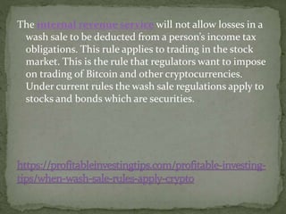 The internal revenue service will not allow losses in a
wash sale to be deducted from a person’s income tax
obligations. This rule applies to trading in the stock
market. This is the rule that regulators want to impose
on trading of Bitcoin and other cryptocurrencies.
Under current rules the wash sale regulations apply to
stocks and bonds which are securities.
 