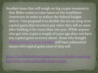 Another issue that will weigh on big crypto investors is
that Biden wants to raise taxes on the wealthiest
Americans in order to reduce the federal budget
deficit. One proposal is to double the tax on long term
capital gains that investors pay when they sell an asset
after holding it for more than one year. While anyone
who got into crypto a couple of years ago does not have
any capital gains to worry about, those who bought
Bitcoin when it was a dollar still have substantial
issues with capital gains taxes if they sell.
 
