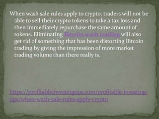 When wash sale rules apply to crypto, traders will not be
able to sell their crypto tokens to take a tax loss and
then immediately repurchase the same amount of
tokens. Eliminating Bitcoin wash trading will also
get rid of something that has been distorting Bitcoin
trading by giving the impression of more market
trading volume than there really is.
 