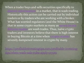 When a trader buys and sells securities specifically to
distort information in a market, that is wash trading.
Historically this action can be carried out by individual
traders or by traders who are working with a broker.
What has worried regulators (and the White House) is
that in some crypto markets as many as seven in ten
Bitcoin trades are wash trades. Thus, naïve crypto
traders and investors believe that there is high interest
in buying Bitcoin at a time when crypto winter has
severely dampened interest in crypto by many.
 