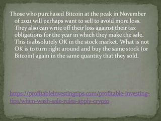 Those who purchased Bitcoin at the peak in November
of 2021 will perhaps want to sell to avoid more loss.
They also can write off their loss against their tax
obligations for the year in which they make the sale.
This is absolutely OK in the stock market. What is not
OK is to turn right around and buy the same stock (or
Bitcoin) again in the same quantity that they sold.
 
