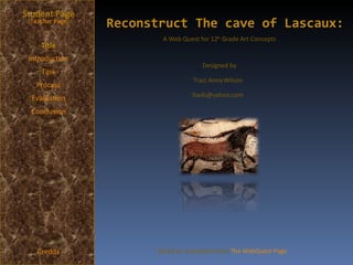 Reconstruct The cave of Lascaux: Student Page Title Introduction Task Process Evaluation Conclusion Credits [ Teacher Page ] A Web Quest for 12 th  Grade Art Concepts Designed by Traci Anna Wilson [email_address] Based on a template from  The WebQuest Page 