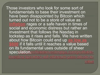 Those investors who look for some sort of
fundamentals to base their investment on
have been disappointed by Bitcoin which
turned out not to be a store of value as
inflation rages or a safe haven in times of
social and economic distress but rather an
investment that follows the Nasdaq in
lockstep as it rises and falls. We have written
about how Bitcoin could end up as low as
$600 if it falls until it reaches a value based
on its fundamental uses outside of sheer
speculation.
 