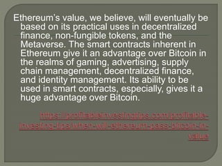 Ethereum’s value, we believe, will eventually be
based on its practical uses in decentralized
finance, non-fungible tokens, and the
Metaverse. The smart contracts inherent in
Ethereum give it an advantage over Bitcoin in
the realms of gaming, advertising, supply
chain management, decentralized finance,
and identity management. Its ability to be
used in smart contracts, especially, gives it a
huge advantage over Bitcoin.
 