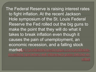 The Federal Reserve is raising interest rates
to fight inflation. At the recent Jackson
Hole symposium of the St. Louis Federal
Reserve the Fed rolled out the big guns to
make the point that they will do what it
takes to break inflation even though it
causes the pain of unemployment, an
economic recession, and a falling stock
market.
 