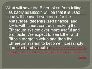 What will save the Ether token from falling
as badly as Bitcoin will be that it is used
and will be used even more for the
Metaverse, decentralized finance, and
NFTs with smart contracts making the
Ethereum system ever more useful and
profitable. We expect to see Ether and
Bitcoin merge in value and then the
Ethereum system to become increasingly
dominant and valuable.
 