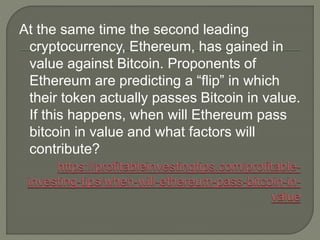 At the same time the second leading
cryptocurrency, Ethereum, has gained in
value against Bitcoin. Proponents of
Ethereum are predicting a “flip” in which
their token actually passes Bitcoin in value.
If this happens, when will Ethereum pass
bitcoin in value and what factors will
contribute?
 