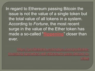 In regard to Ethereum passing Bitcoin the
issue is not the value of a single token but
the total value of all tokens in a system.
According to Fortune, the most recent
surge in the value of the Ether token has
made a so-called “flippening” closer than
ever.
 