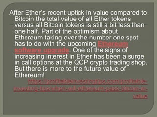 After Ether’s recent uptick in value compared to
Bitcoin the total value of all Ether tokens
versus all Bitcoin tokens is still a bit less than
one half. Part of the optimism about
Ethereum taking over the number one spot
has to do with the upcoming Ethereum
software upgrade. One of the signs of
increasing interest in Ether has been a surge
in call options at the QCP crypto trading shop.
But there is more to the future value of
Ethereum!
 