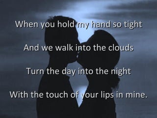 When you hold my hand so tight And we walk into the clouds Turn the day into the night With the touch of your lips in mine. 