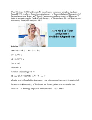 When 0Ne (mass 22.9945 u) decays to Na (mass Express your answer using four significant
figures 22.9898 u), what is the maximum kinetic energy of the emitted electron? Ignore recoil of
the daughter nucleus. Ke max MeV Submit Previous Answers Request Answer X Incorrect; Try
Again; 4 attempts remaining Part B What is the energy of the neutrino in this case? Express your
answer using four significant figures. MeV
Solution
10 Ne^23 ---->Â Â 11 Na ^23 + -1 e ^0
m1= 22.9945 u
m2= 22.989770 u
? m= m1-m2
?m= 0.00473u
Maximum kinetic energy will be
KE max= ( 0.00473) ( 931.5 MeV) = 4.4 Me V
when the neutrino has all of the kinetic energy, the minimumkinetic energy of the electron is 0
The sum of the kinetic energy of the electron and the energyof the neutrino must be from
?m=m1-m2 , so the energy range of the neutrion willbe 0 ? Ey ? 4.4 MeV
 