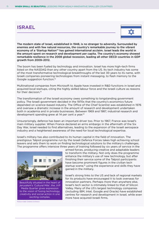 11	 WHEN SMALL IS BEAUTIFUL LESSONS FROM HIGHLY–INNOVATIVE SMALLER COUNTRIES
ISRAEL
The modern state of Israel, established in 1948, is no stranger to adversity. Surrounded by
enemies and with few natural resources, the country’s remarkable journey to the vibrant
economy of a ‘Startup Nation’11
has gained international acclaim. Israel leads the world in
the amount spent on research and development per capita. The country’s economy showed
remarkable resilience in the 2008 global recession, leading all other OECD countries in GDP
growth from 2009–2012.
The boom has been fueled by technology and innovation. Israel has more high–tech firms
listed on the NASDAQ than any other country apart from the US. Its tech industry has some
of the most transformative technological breakthroughs of the last 30 years to its name, with
Israeli companies pioneering technologies from instant messaging, to flash memory to the
Google suggestion function.12
Multinational companies from Microsoft to Apple have invested in R&D functions in Israel and
acquired local startups, citing the highly skilled labour force and the Israeli culture as reasons
for their decision.13
The transformation of the Israeli economy owes something to longstanding government
policy. The Israeli government decided in the 1970s that the country’s economics future
depended on science–based industry. The Office of the Chief Scientist was established in 1976
and oversaw a dramatic increase in the amount of research and development undertaken
both in academia and in private businesses. Between 1969 and 1987, industrial research and
development spending grew at 14 per cent a year.14
Unsurprisingly, defence has been an important driver too. Prior to 1967, France was Israel’s
main military supplier. When France declared an arms embargo in the aftermath of the Six
Day War, Israel needed to find alternatives, leading to the expansion of the Israeli aerospace
industry and a heightened awareness of the need for local technological expertise.
Israel’s military has also contributed to its human capital in the field of innovation. The
prestigious Talpiot programme run by the Israeli Defence Forces takes high achieving school
leavers and sets them to work on finding technological solutions to the military’s challenges.
The programme offers intensive three years of training followed by six years of service in the
armed forces, producing creative and adaptable leaders
to transform the military. Not only does the programme
enhance the military’s use of new technology, but after
finishing their service some of the Talpiot participants
have become prominent figures in the civilian tech
startup scene,15
using the experience and skills they have
gained in the military.
Israel’s strong links to the US and lack of regional markets
for its products have encouraged it to look overseas for
innovation partners. Perhaps more than anywhere else,
Israel’s tech sector is intimately linked to that of Silicon
Valley. Many of the US’s largest technology companies
(including IBM, Intel, Google and Oracle) have established
centres for research and development in Israel, while even
more have acquired Israeli firms.
Beautifully situated in the heart of
Jerusalem’s ‘Cultural Mile’, the JVP
Media Quarter gives expression
to the vision of fusing technology,
creativity and social action in one
exciting complex.
Picture credit: Creative Commons
 