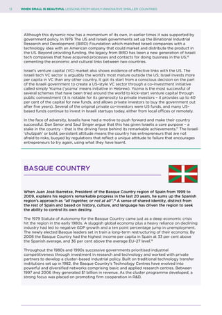 12	 WHEN SMALL IS BEAUTIFUL LESSONS FROM HIGHLY–INNOVATIVE SMALLER COUNTRIES
Although this dynamic now has a momentum of its own, in earlier times it was supported by
government policy. In 1976 The US and Israeli governments set up the Binational Industrial
Research and Development (BIRD) Foundation which matched Israeli companies with a
technology idea with an American company that could market and distribute the product in
the US. Beyond providing funding, the legacy from BIRD has been a new generation of Israeli
tech companies that have acquired processes and contacts for doing business in the US,16
cementing the economic and cultural links between two countries.
Israel’s venture capital (VC) market also shows evidence of effective links with the US. The
Israeli tech VC sector is arguably the world’s most mature outside the US; Israel invests more
per capita in VC than any other country. It got its start from a conscious decision on the part
of the Israeli government to create a US–style VC sector through a co–investment initiative
called simply Yozma (‘yozma’ means initiative in Hebrew). Yozma is the most successful of
several schemes that have been tried around the world to kick–start venture capital through
public coinvestment (it is notable for its generosity to private investors – it provides up to 40
per cent of the capital for new funds, and allows private investors to buy the government out
after five years). Several of the original private co–investors were US funds, and many US–
based funds continue to invest in Israeli startups today, either from local offices or remotely.
In the face of adversity, Israelis have had a motive to push forward and make their country
successful. Dan Senor and Saul Singer argue that this has given Israelis a core purpose – a
stake in the country – that is the driving force behind its remarkable achievements.17
The Israeli
‘chutzpah’ or bold, persistent attitude means the country has entrepreneurs that are not
afraid to risks, buoyed by regulations that reflect a unique attitude to failure that encourages
entrepreneurs to try again, using what they have learnt.
BASQUE COUNTRY
When Juan José Ibarretxe, President of the Basque Country region of Spain from 1999 to
2009, explains his region’s remarkable progress in the last 20 years, he sums up the Spanish
region’s approach as “all together, or not at all”.18
A sense of shared identity, distinct from
the rest of Spain and based on history, culture, and language has driven the region to seek
the ability to control its own destiny.
The 1979 Statute of Autonomy for the Basque Country came just as a deep economic crisis
hit the region in the early 1980s. A sluggish global economy plus a heavy reliance on declining
industry had led to negative GDP growth and a ten point percentage jump in unemployment.
The newly elected Basque leaders set in train a long–term restructuring of their economy. By
2008 the Basque Country had the highest income per capita in Spain at 33 per cent above
the Spanish average, and 36 per cent above the average EU–27 level.19
Throughout the 1980s and 1990s successive governments prioritised industrial
competitiveness through investment in research and technology and worked with private
partners to develop a cluster–based industrial policy. Built on traditional technology transfer
institutions set up in 1982, the Basque Country’s Technology Centres have evolved into
powerful and diversified networks comprising basic and applied research centres. Between
1997 and 2006 they generated $1 billion in revenue. As the cluster programme developed, a
strong focus was placed on promoting firm cooperation in R&D.
 