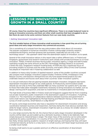 14	 WHEN SMALL IS BEAUTIFUL LESSONS FROM HIGHLY–INNOVATIVE SMALLER COUNTRIES
3.
LESSONS FOR INNOVATION–LED
GROWTH IN A SMALL COUNTRY
Of course, these five countries have significant differences. There is no single foolproof route to
being an innovative economy, and there are other small countries that have struggled to do so.
But there do seem to be some common features from our case study countries.
1. Getting ‘downstream’ innovation right
The first notable feature of these innovative small economies is how good they are at turning
good ideas and early–stage innovations into commercial successes.
This is something of a contrast from the way policymakers often think about US innovation.
The popular conception of American innovation involves cutting–edge university research,
entrepreneurial finance, and fast–growing new businesses, especially but not only in the
technology sector25
– the upstream rather than the downstream aspect of innovation, so to speak.
Several of the small innovative nations in this report take a rather different tack. In Finland and
Singapore, government and research institutions work closely with private businesses to co–fund
innovation. TEKES, Finland’s business–facing public innovation agency, is large and well–funded
(spending roughly the same amount as the UK’s Technology Strategy Board in an economy
a tenth the size). Singapore’s research funding body, A*STAR also has a significant focus on
providing insights to business and the wider economy, and Israel’s Office of the Chief Scientist
has played an important role in fostering collaboration as well.
In addition to heavy–duty funders of applied research, some of the smaller countries surveyed
also possess more strategic innovation support bodies. Finland’s SITRA, Innobasque in the
Basque Country, and Estonia’s ArenguFond not only fund experimental projects but also
undertake research and futures work about their countries’ wider innovation systems.
It is not just institutions that are gearing towards downstream innovation. Singapore also backs
downstream innovation through its tax credit policies. Its Productivity and Innovation Credit
refunds tax not only to firms that undertake R&D (as many countries’ tax systems do26
), but also
to those that make other intangible investments necessary to bring innovations to market, such as
design, training and IP acquisition, and even to investments in innovative plant and machinery.
The high levels of business R&D in Finland, Israel and Singapore suggest that far from crowding
out private investment, public investment in the downstream aspects of innovation, if anything,
crowds it in. The importance of collaborative relations between business and government in
some small nations was highlighted by Michael Keating and Malcolm Harvey in their recent
survey of small countries, Small Nations in a Big World.27
Of course, some large economies also have a reputation for downstream innovation and strong
coordination between business and researchers, Germany being the most obvious example. But
while for larger nations, downstream innovation might be seen as a choice, for smaller nations it
looks more like a necessity.
In a very large economy like the US, the chance that an early–stage innovation developed in the
country will be taken up and scaled–up by a domestic business is likely to be relatively high,
simply because its industrial base is larger. The sheer mass of the economy can to some extent
substitute for policy coordination. In a country of five or ten million people, this seems much
less likely. Simply backing academic research or bright startups and hoping that they will reach
commercial maturity at home is a risky tactic in a small country with fewer larger businesses and
a smaller local market.
So being small seems to put a greater premium on effective coordination of downstream
innovation.
 