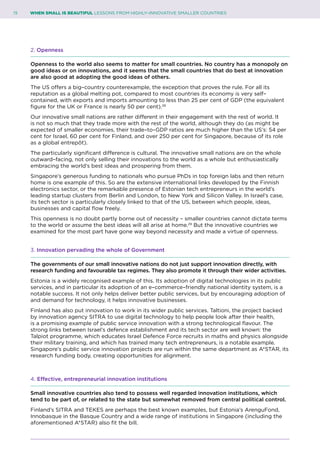 15	 WHEN SMALL IS BEAUTIFUL LESSONS FROM HIGHLY–INNOVATIVE SMALLER COUNTRIES
2. Openness
Openness to the world also seems to matter for small countries. No country has a monopoly on
good ideas or on innovations, and it seems that the small countries that do best at innovation
are also good at adopting the good ideas of others.
The US offers a big–country counterexample, the exception that proves the rule. For all its
reputation as a global melting pot, compared to most countries its economy is very self–
contained, with exports and imports amounting to less than 25 per cent of GDP (the equivalent
figure for the UK or France is nearly 50 per cent).28
Our innovative small nations are rather different in their engagement with the rest of world. It
is not so much that they trade more with the rest of the world, although they do (as might be
expected of smaller economies, their trade–to–GDP ratios are much higher than the US’s: 54 per
cent for Israel, 60 per cent for Finland, and over 250 per cent for Singapore, because of its role
as a global entrepôt).
The particularly significant difference is cultural. The innovative small nations are on the whole
outward–facing, not only selling their innovations to the world as a whole but enthusiastically
embracing the world’s best ideas and prospering from them.
Singapore’s generous funding to nationals who pursue PhDs in top foreign labs and then return
home is one example of this. So are the extensive international links developed by the Finnish
electronics sector, or the remarkable presence of Estonian tech entrepreneurs in the world’s
leading startup clusters from Berlin and London, to New York and Silicon Valley. In Israel’s case,
its tech sector is particularly closely linked to that of the US, between which people, ideas,
businesses and capital flow freely.
This openness is no doubt partly borne out of necessity – smaller countries cannot dictate terms
to the world or assume the best ideas will all arise at home.29
But the innovative countries we
examined for the most part have gone way beyond necessity and made a virtue of openness.
3. Innovation pervading the whole of Government
The governments of our small innovative nations do not just support innovation directly, with
research funding and favourable tax regimes. They also promote it through their wider activities.
Estonia is a widely recognised example of this. Its adoption of digital technologies in its public
services, and in particular its adoption of an e–commerce–friendly national identity system, is a
notable success. It not only helps deliver better public services, but by encouraging adoption of
and demand for technology, it helps innovative businesses.
Finland has also put innovation to work in its wider public services. Taltioni, the project backed
by innovation agency SITRA to use digital technology to help people look after their health,
is a promising example of public service innovation with a strong technological flavour. The
strong links between Israel’s defence establishment and its tech sector are well known: the
Talpiot programme, which educates Israel Defence Force recruits in maths and physics alongside
their military training, and which has trained many tech entrepreneurs, is a notable example.
Singapore’s public service innovation projects are run within the same department as A*STAR, its
research funding body, creating opportunities for alignment.
4. Effective, entrepreneurial innovation institutions
Small innovative countries also tend to possess well regarded innovation institutions, which
tend to be part of, or related to the state but somewhat removed from central political control.
Finland’s SITRA and TEKES are perhaps the best known examples, but Estonia’s ArenguFond,
Innobasque in the Basque Country and a wide range of institutions in Singapore (including the
aforementioned A*STAR) also fit the bill.
 