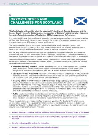 17	 WHEN SMALL IS BEAUTIFUL LESSONS FROM HIGHLY–INNOVATIVE SMALLER COUNTRIES
3.
OPPORTUNITIES AND
CHALLENGES FOR SCOTLAND
This final chapter will consider what the lessons of Finland, Israel, Estonia, Singapore and the
Basque Country mean for Scotland, since the question of Scotland’s economic future has come
into sharp focus in the context of September 2014’s Independence Referendum.
It is important to note that small countries are by no means guaranteed success simply by virtue
of their size. Being small carries its own risks and the impact of crises can be severe, as seen in
the recent economic difficulties of Ireland and Iceland.
The most important lesson from these case studies is that small countries can succeed
economically through innovation. This may be obvious to some, but it bears repeating: going
large is not the only viable option when it comes to national innovation policy.
But the way small innovative nations have succeeded also presents challenges, and suggests
some future directions for innovation policy in Scotland. This chapter considers some relevant
features of Scotland’s innovation system, and looks at four challenges and choices in more detail.
Scotland’s innovation system has several salient characteristics, which have been widely noted
elsewhere,32
and which are especially relevant when considering the implications of the success
of other small innovation nations:
•	 Excellent university research. Like the rest of the UK – but if anything more so – Scotland
has a world–class university research sector. Scotland’s universities punch above their
weight in UK research funding stakes, and the UK itself is a global research leader.
•	 Low business R&D investment. However, Scotland’s businesses underinvest in R&D, relatively
speaking. Business and enterprise R&D in 2012 runs at 0.59 per cent of GDP, lower than the
UK’s 2012 of 1.1 per cent, which is itself considered low.33
•	 Ongoing efforts to link businesses and universities. Bridging the gap between universities
and business has been a goal of universities and policymakers for some time. An attempt to
establish Intermediate Technology Institutes, begun in 2002, was wound up in 2009. More
recently, a number of centres have been established and a new Scottish Innovation Agency
proposed.34
The work of organisations like Interface show there is demand for this service
and that it can lead to successes if pursued effectively.
•	 Public service innovation. Scotland’s public services have followed a different path from
those south of the border, choosing integration over market–based reforms. In this context,
there has been considerable interest and investment in areas such as telehealth.
These characteristics are relevant to four important questions for Scotland if it is to become
an innovation leader. These questions matter whether or not Scotland chooses to become an
independent country in September 2014, but have a particular bearing on the economic debate
around September’s referendum. They are:
a. 	 How to balance a cohesive national vision for innovation with an economy open to the world
b. 	 How to do downstream innovation well in a country with a reputation for great upstream 		
	research
c. 	 How to embrace public and social innovation
d. 	 How to create adaptive, effective innovation institutions
 
