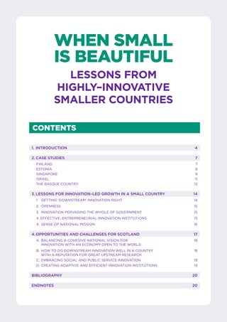 CONTENTS
	 1.	INTRODUCTION	 4
	 2.	CASE STUDIES	 7
	FINLAND	 7
	ESTONIA	 8
	SINGAPORE	 9
	ISRAEL	 11
	 THE BASQUE COUNTRY	 12
	 3.	LESSONS FOR INNOVATION–LED GROWTH IN A SMALL COUNTRY	 14
	 1. 	 GETTING ‘DOWNSTREAM’ INNOVATION RIGHT	 14
	 2. 	OPENNESS	 15
	 3.	 INNOVATION PERVADING THE WHOLE OF GOVERNMENT	 15
	 4. EFFECTIVE, ENTREPRENEURIAL INNOVATION INSTITUTIONS	 15
	 4.	 SENSE OF NATIONAL MISSION	 16
	 4.	OPPORTUNITIES AND CHALLENGES FOR SCOTLAND	 17
	 A. 	BALANCING A COHESIVE NATIONAL VISION FOR	 18
		 INNOVATION WITH AN ECONOMY OPEN TO THE WORLD
	 B. 	HOW TO DO DOWNSTREAM INNOVATION WELL IN A COUNTRY 	 18
		 WITH A REPUTATION FOR GREAT UPSTREAM RESEARCH
	 C. 	EMBRACING SOCIAL AND PUBLIC SERVICE INNOVATION	 19
	 D. 	CREATING ADAPTIVE AND EFFICIENT INNOVATION INSTITUTIONS	 19
	BIBLIOGRAPHY	 20
	ENDNOTES	 20
WHEN SMALL
IS BEAUTIFUL
LESSONS FROM
HIGHLY–INNOVATIVE
SMALLER COUNTRIES
 