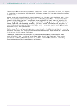 6	 WHEN SMALL IS BEAUTIFUL LESSONS FROM HIGHLY–INNOVATIVE SMALLER COUNTRIES
The success of these nations is good news for the UK’s smaller component countries and regions:
it shows that innovation can and does drive significant prosperities in smaller countries that can
make it work.
At the same time, it should give us pause for thought. In the past, much innovation policy in the
UK and its component nations and regions has emulated aspects of the American innovation
system. For example, UK policy has made a virtue of funding excellent scientific research and
then hoping to profit from it by backing startups, and encouraging venture capital investment.
At the same time, the innovation systems of successful smaller countries exhibit tensions – for
example between cohesion and openness to the world – which any country seeking to emulate
them will have to manage carefully.
So the lesson for the UK’s smaller component countries is a mixed one: innovation is a powerful
source of prosperity, and is certainly not the exclusive preserve of larger nations, but fostering it
involves overcoming several challenges.
This report will examine the experience of five innovative countries in turn, identify some
common themes, and then look at some of the opportunities and challenges these lessons
present for Scotland, where the question of what the economic future holds is particularly
topical given September’s independence referendum.
 