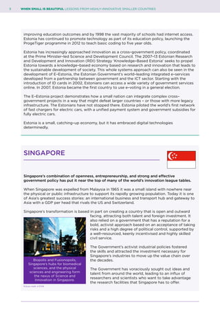 9	 WHEN SMALL IS BEAUTIFUL LESSONS FROM HIGHLY–INNOVATIVE SMALLER COUNTRIES
improving education outcomes and by 1998 the vast majority of schools had internet access.
Estonia has continued to promote technology as part of its education policy, launching the
ProgeTiger programme in 2012 to teach basic coding to five year olds.
Estonia has increasingly approached innovation as a cross–government policy, coordinated
at the Prime Minister–led Science and Development Council. The 2007–13 Estonian Research
and Development and Innovation (RDI) Strategy ‘Knowledge–Based Estonia’ seeks to propel
Estonia towards a knowledge–based economy based on research and innovation that leads to
the sustainable development of society. This whole systems approach can also be seen in the
development of E–Estonia, the Estonian Government’s world–leading integrated e–services
developed from a partnership between government and the ICT sector. Starting with the
introduction of ID cards in 2002, Estonians can access a wide variety of government services
online. In 2007, Estonia became the first country to use e–voting in a general election.
The E–Estonia project demonstrates how a small nation can integrate complex cross–
government projects in a way that might defeat larger countries – or those with more legacy
infrastructure. The Estonians have not stopped there. Estonia piloted the world’s first network
of fast chargers for electric cars, with a unified payment system and government subsidies for
fully electric cars.
Estonia is a small, catching–up economy, but it has embraced digital technologies
determinedly.
SINGAPORE
Singapore’s combination of openness, entrepreneurship, and strong and effective
government policy has put it near the top of many of the world’s innovation league tables.
When Singapore was expelled from Malaysia in 1965 it was a small island with nowhere near
the physical or public infrastructure to support its rapidly growing population. Today it is one
of Asia’s greatest success stories: an international business and transport hub and gateway to
Asia with a GDP per head that rivals the US and Switzerland.
Singapore’s transformation is based in part on creating a country that is open and outward
facing, attracting both talent and foreign investment. It
also relied on a government that has a reputation for a
bold, activist approach based on an acceptance of taking
risks and a high degree of political control, supported by
a well–resourced, keenly incentivised and highly skilled
civil service.
The Government’s activist industrial policies fostered
the skills and attracted the investment necessary for
Singapore’s industries to move up the value chain over
the decades.
The Government has voraciously sought out ideas and
talent from around the world, leading to an influx of
researchers and scientists who want to take advantage
the research facilities that Singapore has to offer.
Biopolis and Fusionopolis,
Singapore’s hubs for biomedical
sciences, and the physical
sciences and engineering form
the nexus of Science and
Innovation in Singapore.
Picture credit: A*STAR
 