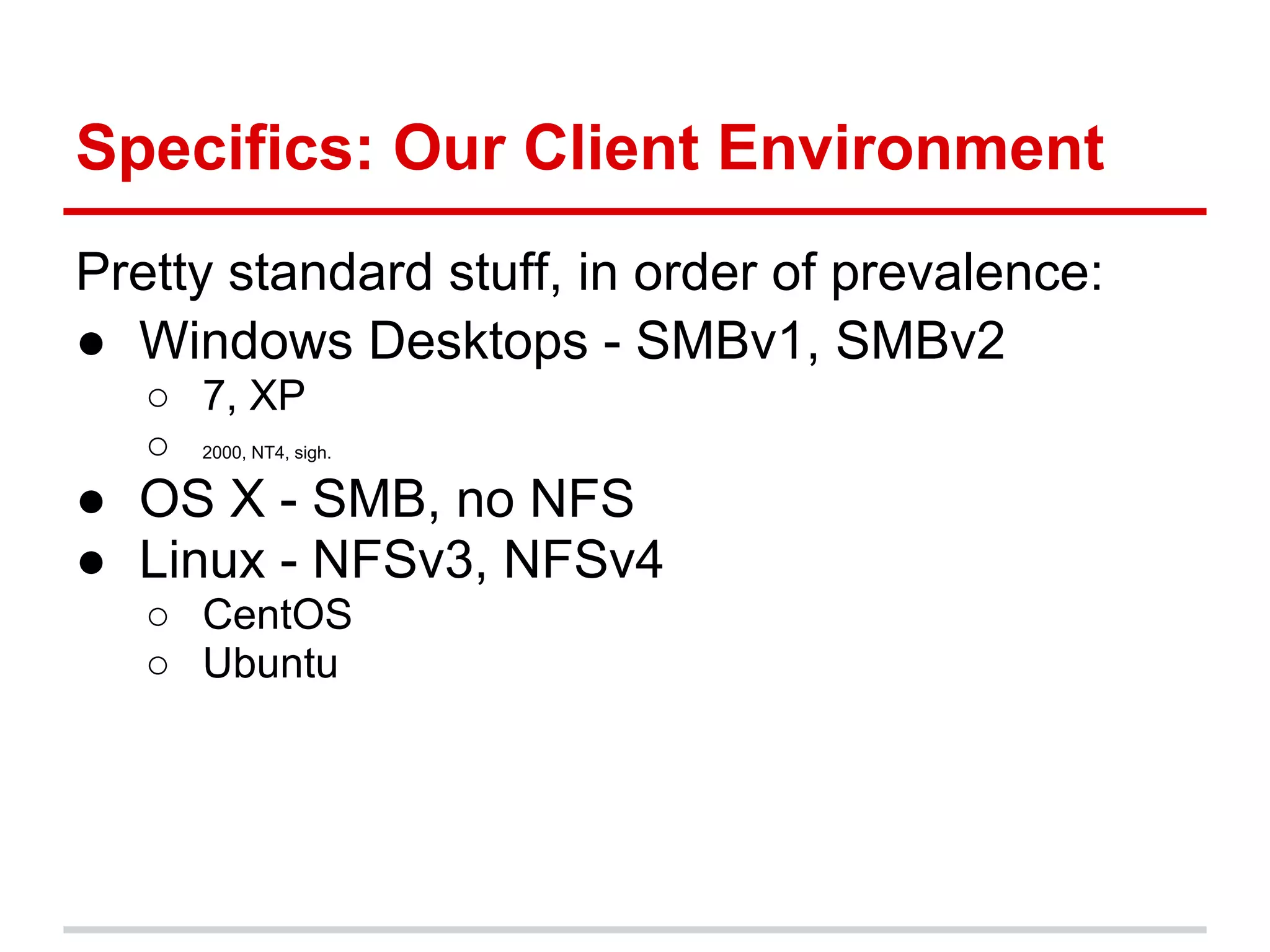 Specifics: Our Client Environment
Pretty standard stuff, in order of prevalence:
● Windows Desktops - SMBv1, SMBv2
   ○ 7, XP
   ○ 2000, NT4, sigh.
● OS X - SMB, no NFS
● Linux - NFSv3, NFSv4
   ○ CentOS
   ○ Ubuntu
 