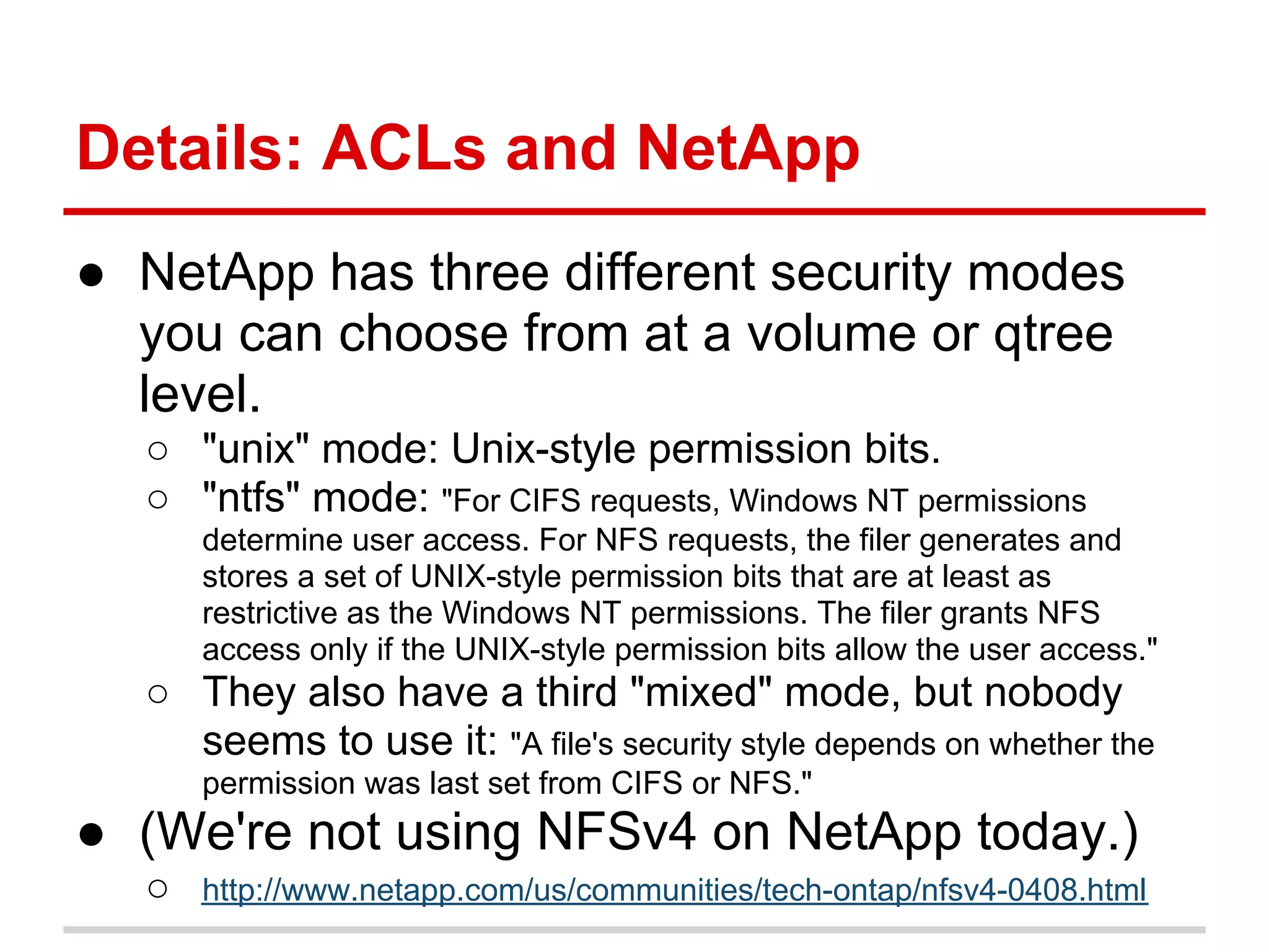Details: ACLs and NetApp
● NetApp has three different security modes
  you can choose from at a volume or qtree
  level.
  ○ "unix" mode: Unix-style permission bits.
  ○ "ntfs" mode: "For CIFS requests, Windows NT permissions
      determine user access. For NFS requests, the filer generates and
      stores a set of UNIX-style permission bits that are at least as
      restrictive as the Windows NT permissions. The filer grants NFS
      access only if the UNIX-style permission bits allow the user access."
  ○ They also have a third "mixed" mode, but nobody
    seems to use it: "A file's security style depends on whether the
      permission was last set from CIFS or NFS."
● (We're not using NFSv4 on NetApp today.)
  ○   http://www.netapp.com/us/communities/tech-ontap/nfsv4-0408.html
 