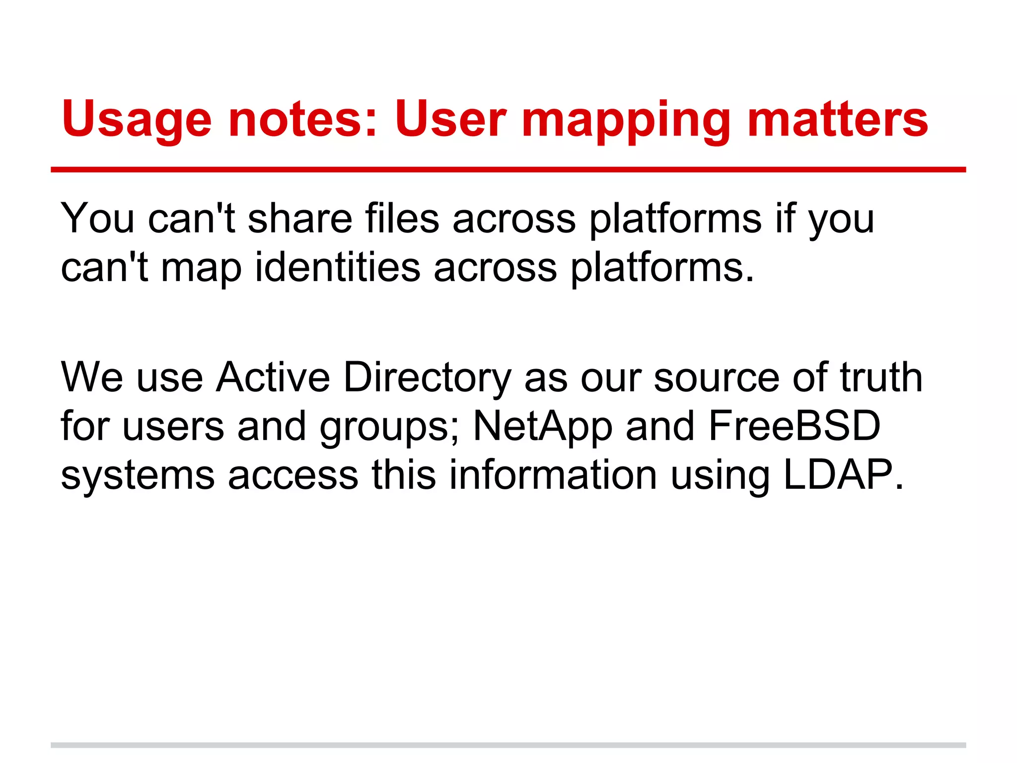 Usage notes: User mapping matters
You can't share files across platforms if you
can't map identities across platforms.

We use Active Directory as our source of truth
for users and groups; NetApp and FreeBSD
systems access this information using LDAP.
 