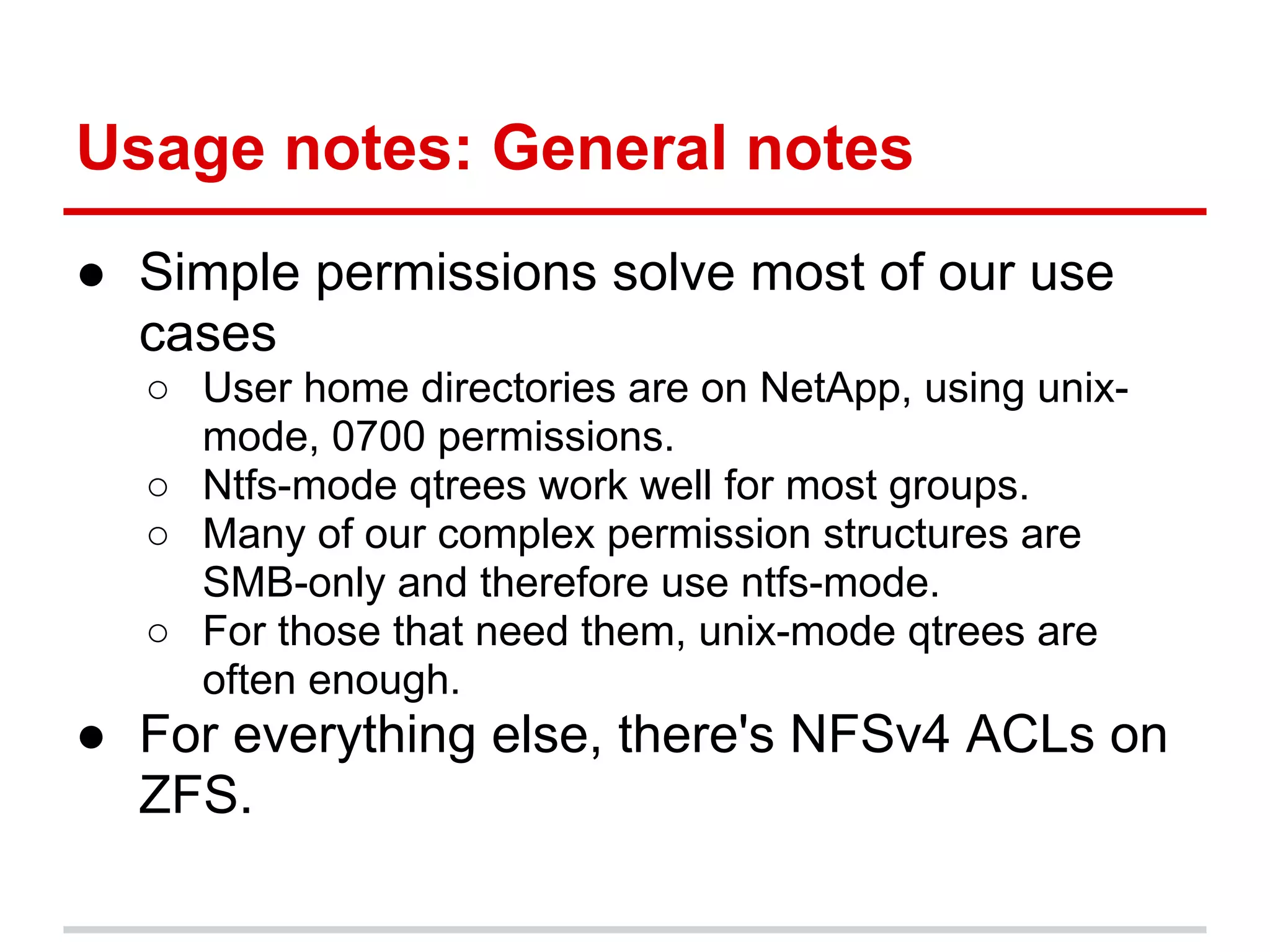 Usage notes: General notes
● Simple permissions solve most of our use
  cases
  ○ User home directories are on NetApp, using unix-
    mode, 0700 permissions.
  ○ Ntfs-mode qtrees work well for most groups.
  ○ Many of our complex permission structures are
    SMB-only and therefore use ntfs-mode.
  ○ For those that need them, unix-mode qtrees are
    often enough.
● For everything else, there's NFSv4 ACLs on
  ZFS.
 