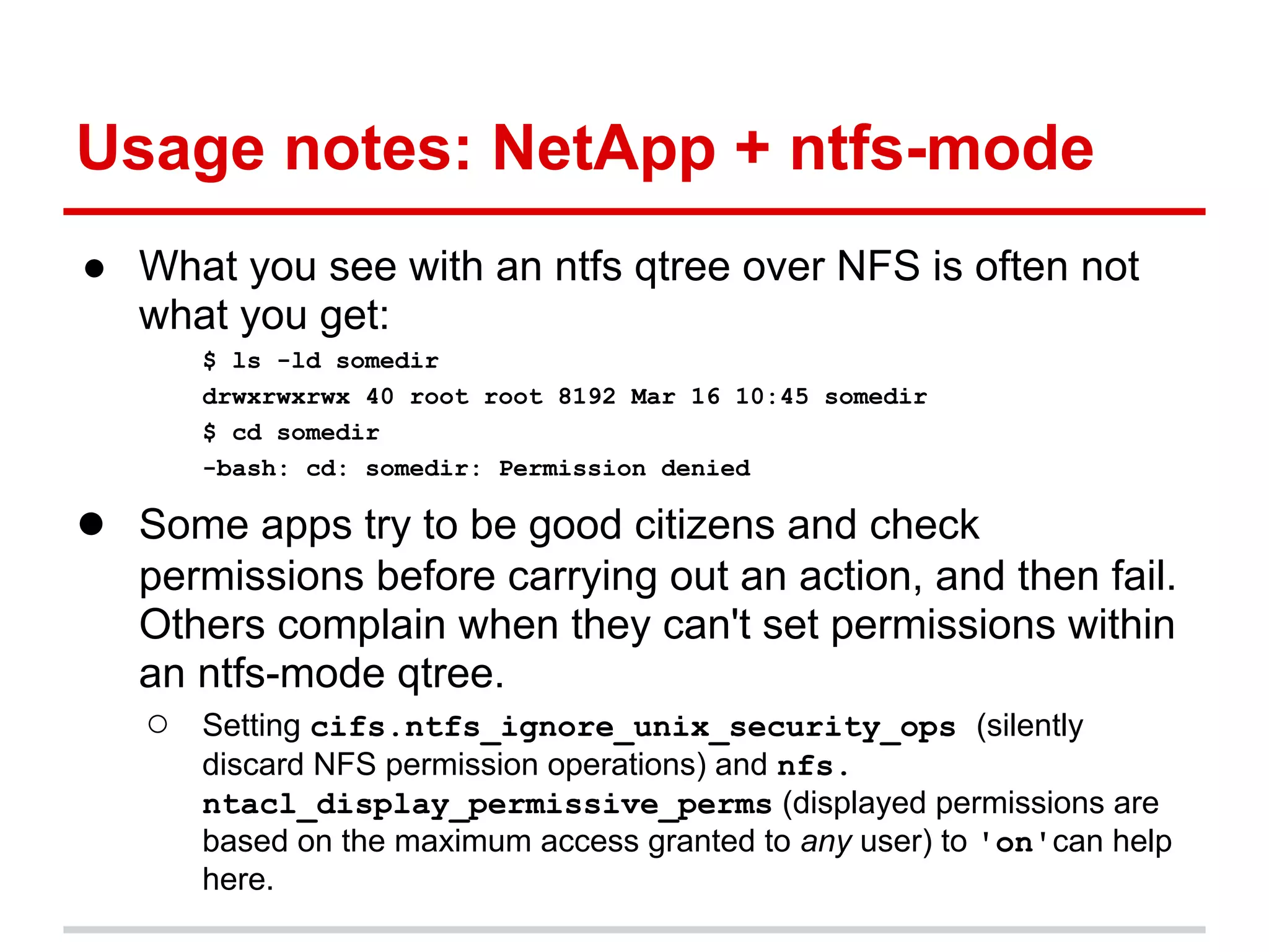 Usage notes: NetApp + ntfs-mode
● What you see with an ntfs qtree over NFS is often not
  what you get:
      $ ls -ld somedir
      drwxrwxrwx 40 root root 8192 Mar 16 10:45 somedir
      $ cd somedir
      -bash: cd: somedir: Permission denied

● Some apps try to be good citizens and check
   permissions before carrying out an action, and then fail.
   Others complain when they can't set permissions within
   an ntfs-mode qtree.
   ○ Setting cifs.ntfs_ignore_unix_security_ops (silently
      discard NFS permission operations) and nfs.
      ntacl_display_permissive_perms (displayed permissions are
      based on the maximum access granted to any user) to 'on'can help
      here.
 