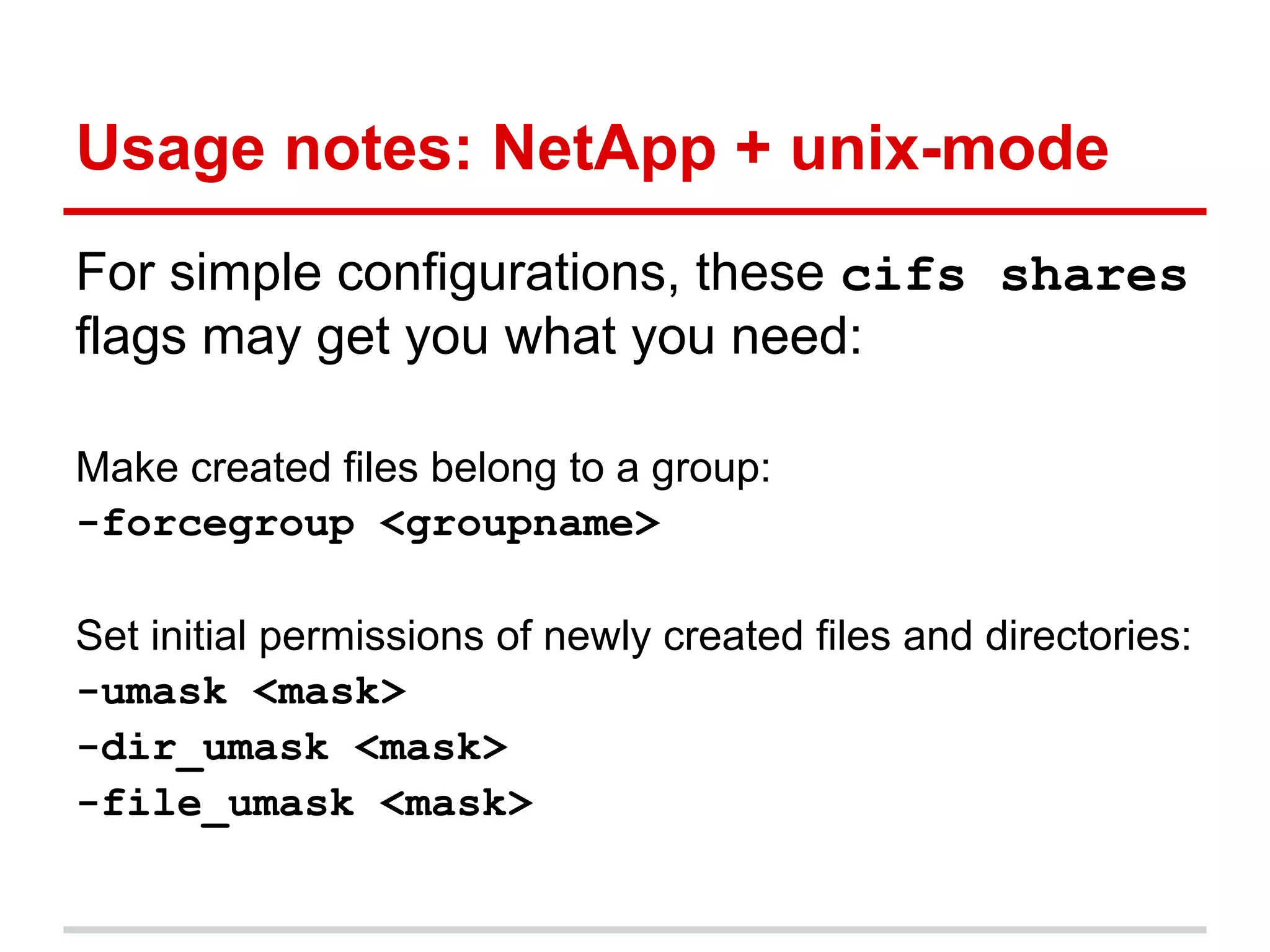 Usage notes: NetApp + unix-mode
For simple configurations, these cifs shares
flags may get you what you need:

Make created files belong to a group:
-forcegroup <groupname>

Set initial permissions of newly created files and directories:
-umask <mask>
-dir_umask <mask>
-file_umask <mask>
 