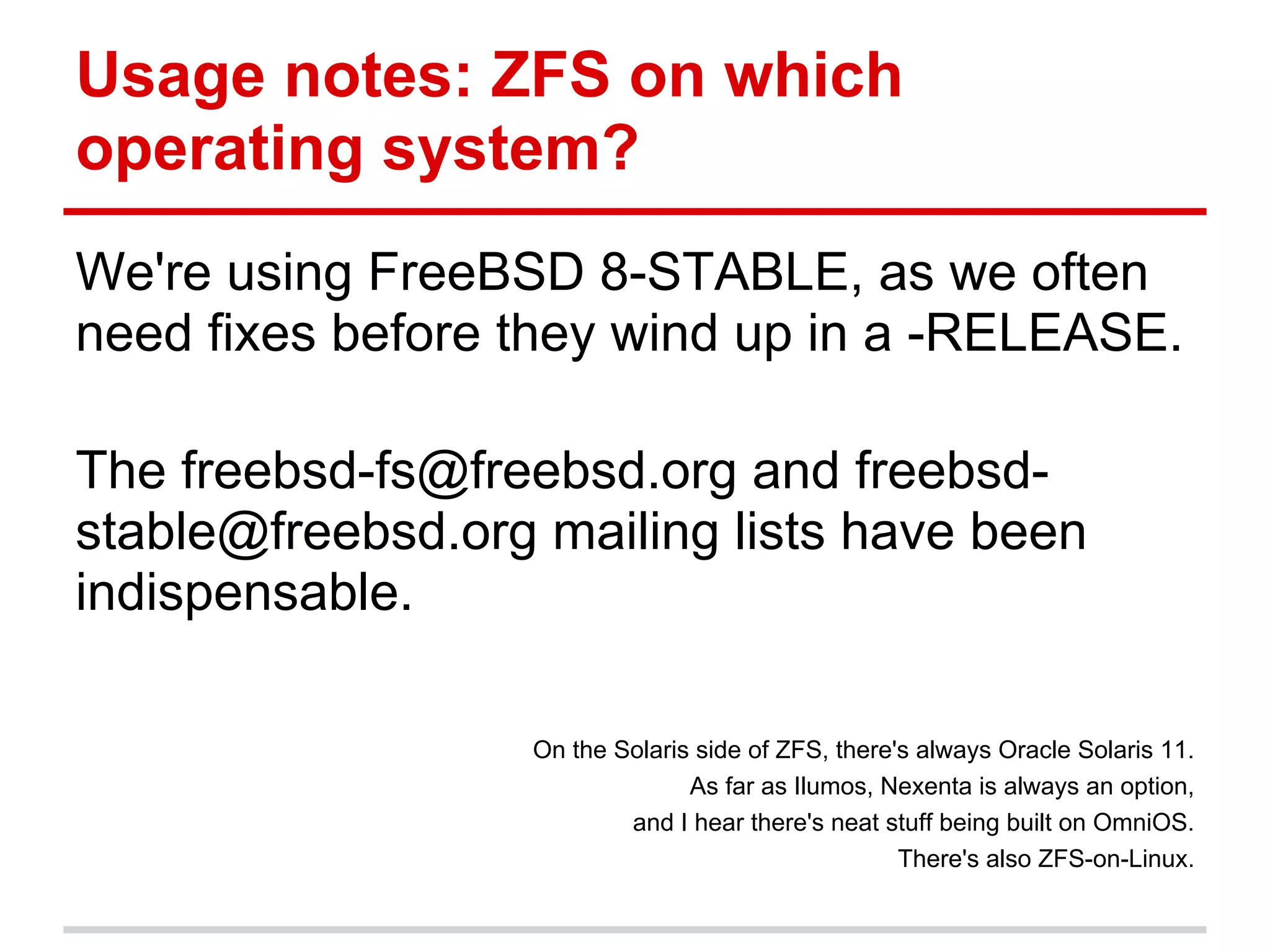Usage notes: ZFS on which
operating system?
We're using FreeBSD 8-STABLE, as we often
need fixes before they wind up in a -RELEASE.

The freebsd-fs@freebsd.org and freebsd-
stable@freebsd.org mailing lists have been
indispensable.

                  On the Solaris side of ZFS, there's always Oracle Solaris 11.
                                As far as Ilumos, Nexenta is always an option,
                          and I hear there's neat stuff being built on OmniOS.
                                                    There's also ZFS-on-Linux.
 