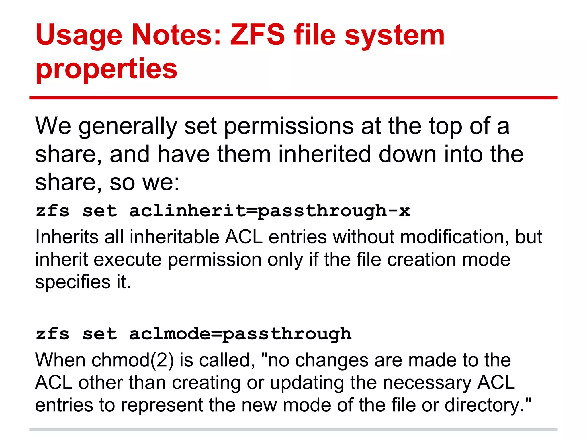 Usage Notes: ZFS file system
properties
We generally set permissions at the top of a
share, and have them inherited down into the
share, so we:
zfs set aclinherit=passthrough-x
Inherits all inheritable ACL entries without modification, but
inherit execute permission only if the file creation mode
specifies it.

zfs set aclmode=passthrough
When chmod(2) is called, "no changes are made to the
ACL other than creating or updating the necessary ACL
entries to represent the new mode of the file or directory."
 