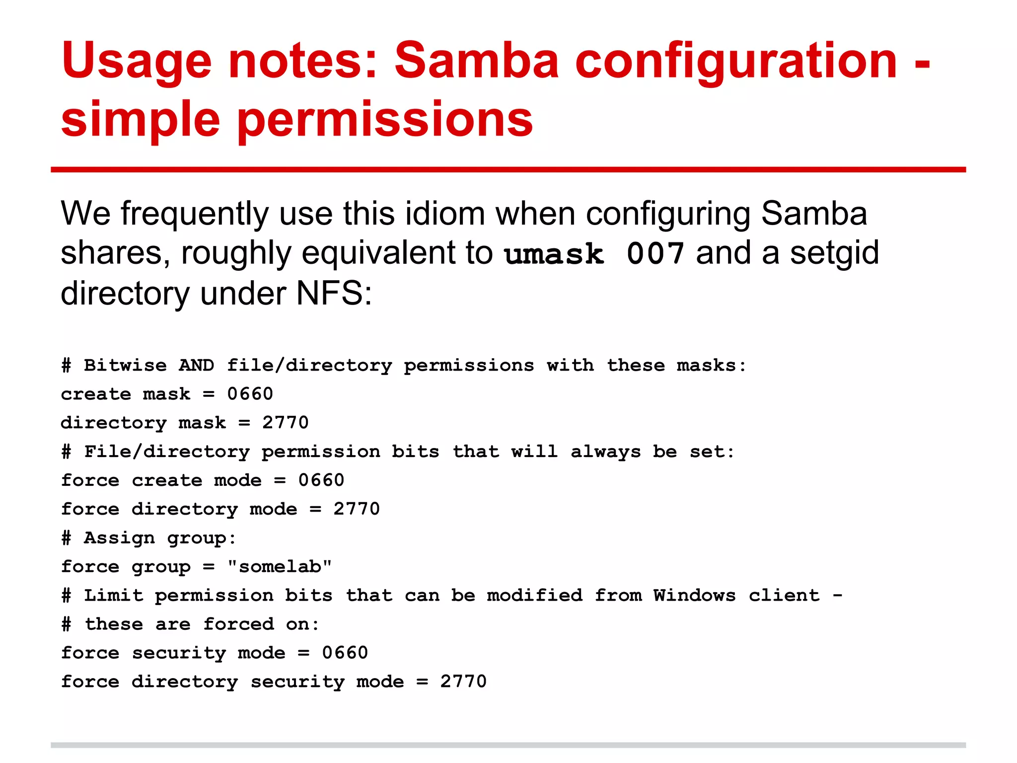 Usage notes: Samba configuration -
simple permissions
We frequently use this idiom when configuring Samba
shares, roughly equivalent to umask 007 and a setgid
directory under NFS:
# Bitwise AND file/directory permissions with these masks:
create mask = 0660
directory mask = 2770
# File/directory permission bits that will always be set:
force create mode = 0660
force directory mode = 2770
# Assign group:
force group = "somelab"
# Limit permission bits that can be modified from Windows client -
# these are forced on:
force security mode = 0660
force directory security mode = 2770
 
