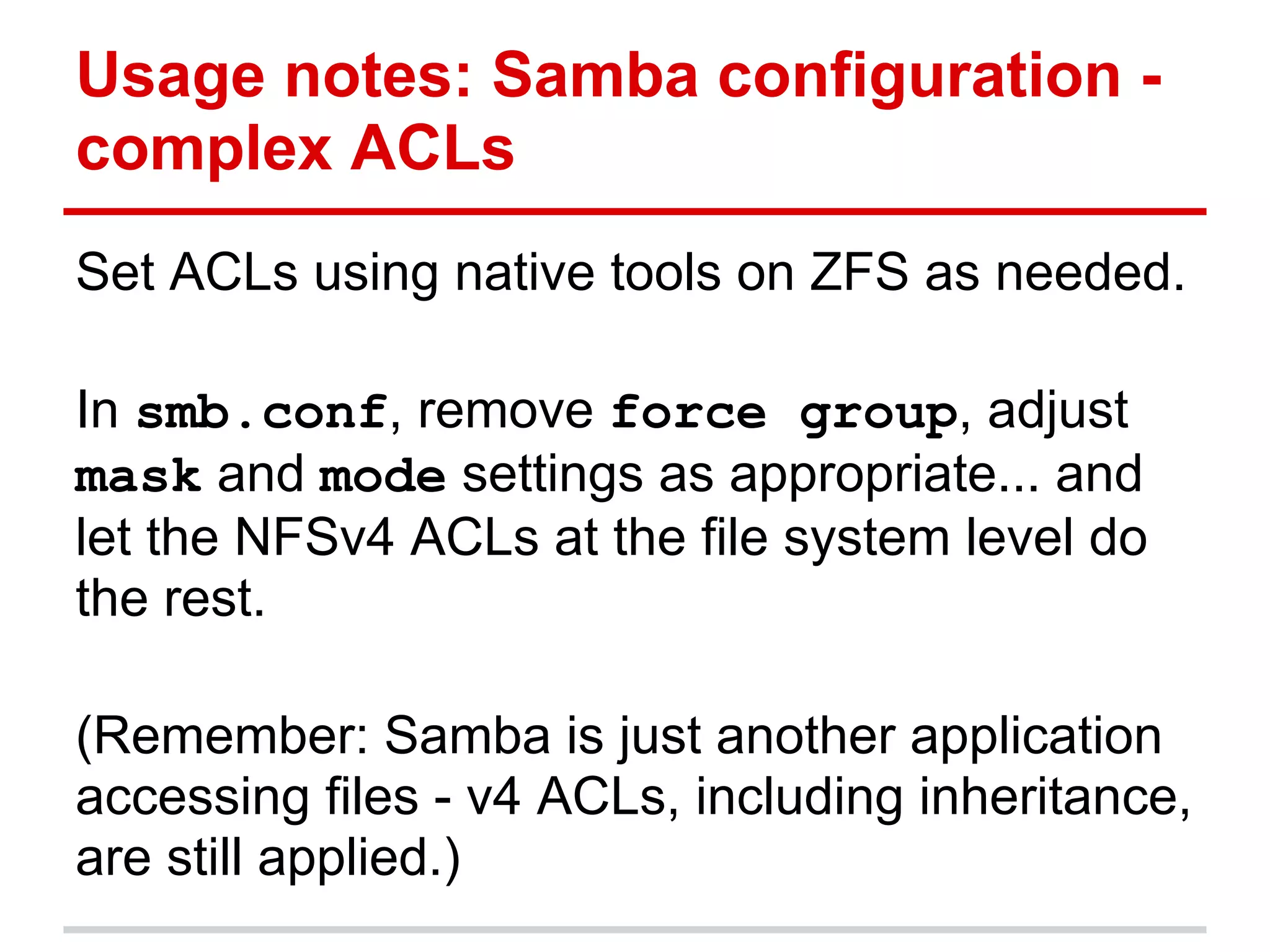 Usage notes: Samba configuration -
complex ACLs
Set ACLs using native tools on ZFS as needed.

In smb.conf, remove force group, adjust
mask and mode settings as appropriate... and
let the NFSv4 ACLs at the file system level do
the rest.

(Remember: Samba is just another application
accessing files - v4 ACLs, including inheritance,
are still applied.)
 