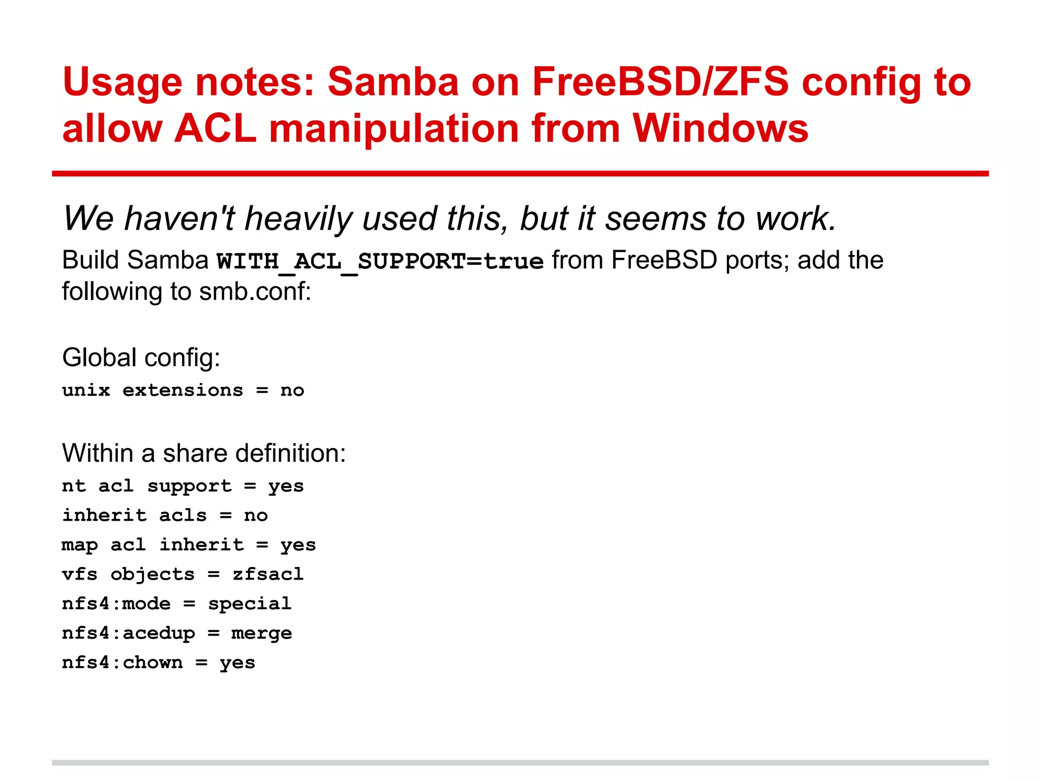 Usage notes: Samba on FreeBSD/ZFS config to
allow ACL manipulation from Windows

We haven't heavily used this, but it seems to work.
Build Samba WITH_ACL_SUPPORT=true from FreeBSD ports; add the
following to smb.conf:

Global config:
unix extensions = no


Within a share definition:
nt acl support = yes
inherit acls = no
map acl inherit = yes
vfs objects = zfsacl
nfs4:mode = special
nfs4:acedup = merge
nfs4:chown = yes
 