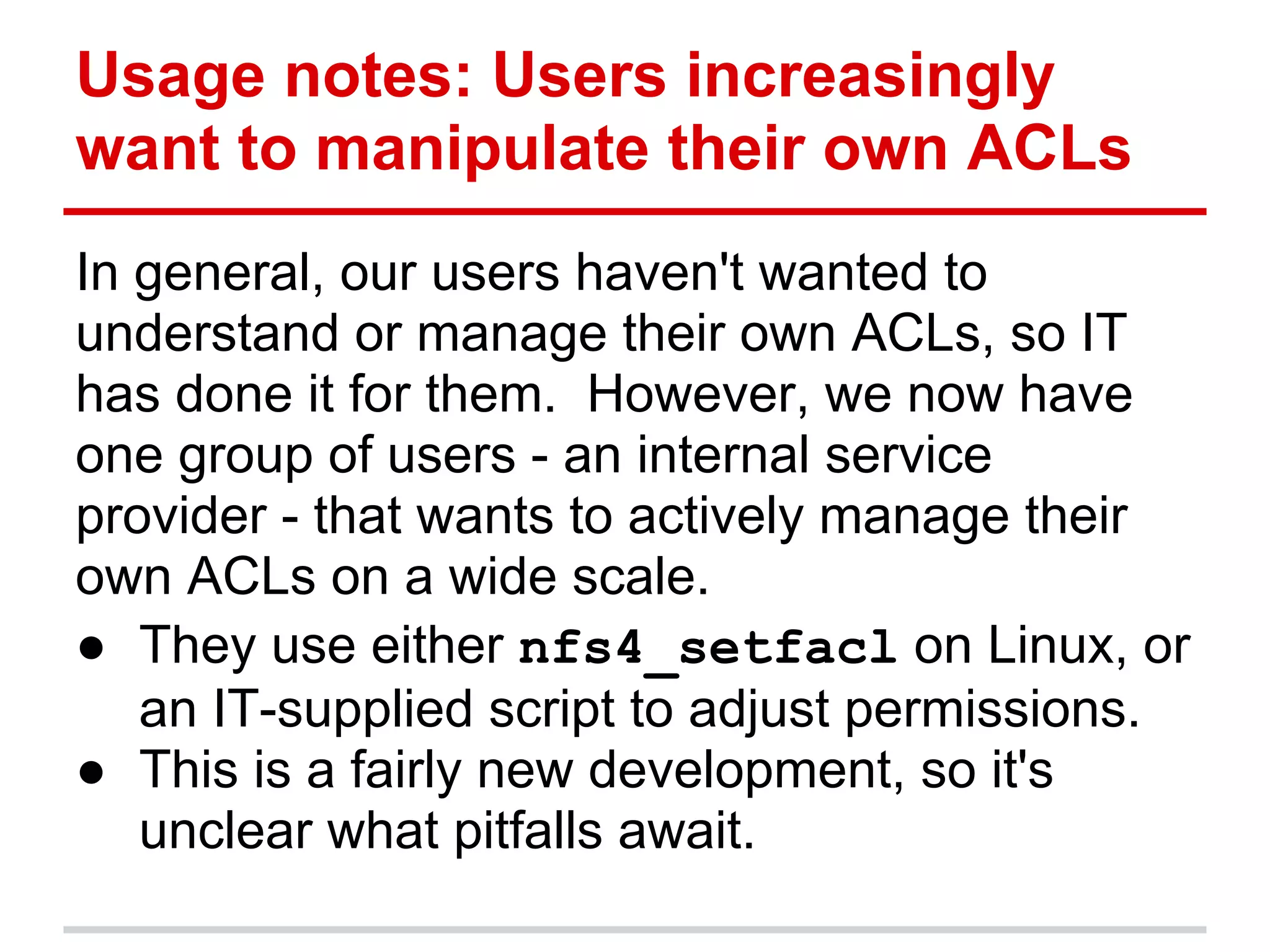 Usage notes: Users increasingly
want to manipulate their own ACLs
In general, our users haven't wanted to
understand or manage their own ACLs, so IT
has done it for them. However, we now have
one group of users - an internal service
provider - that wants to actively manage their
own ACLs on a wide scale.
● They use either nfs4_setfacl on Linux, or
   an IT-supplied script to adjust permissions.
● This is a fairly new development, so it's
   unclear what pitfalls await.
 