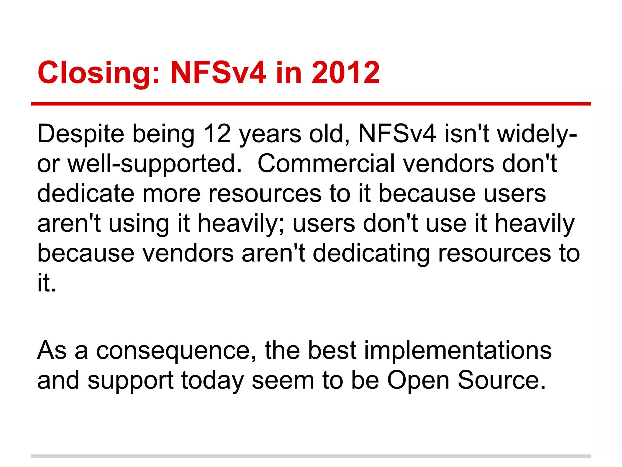 Closing: NFSv4 in 2012
Despite being 12 years old, NFSv4 isn't widely-
or well-supported. Commercial vendors don't
dedicate more resources to it because users
aren't using it heavily; users don't use it heavily
because vendors aren't dedicating resources to
it.

As a consequence, the best implementations
and support today seem to be Open Source.
 