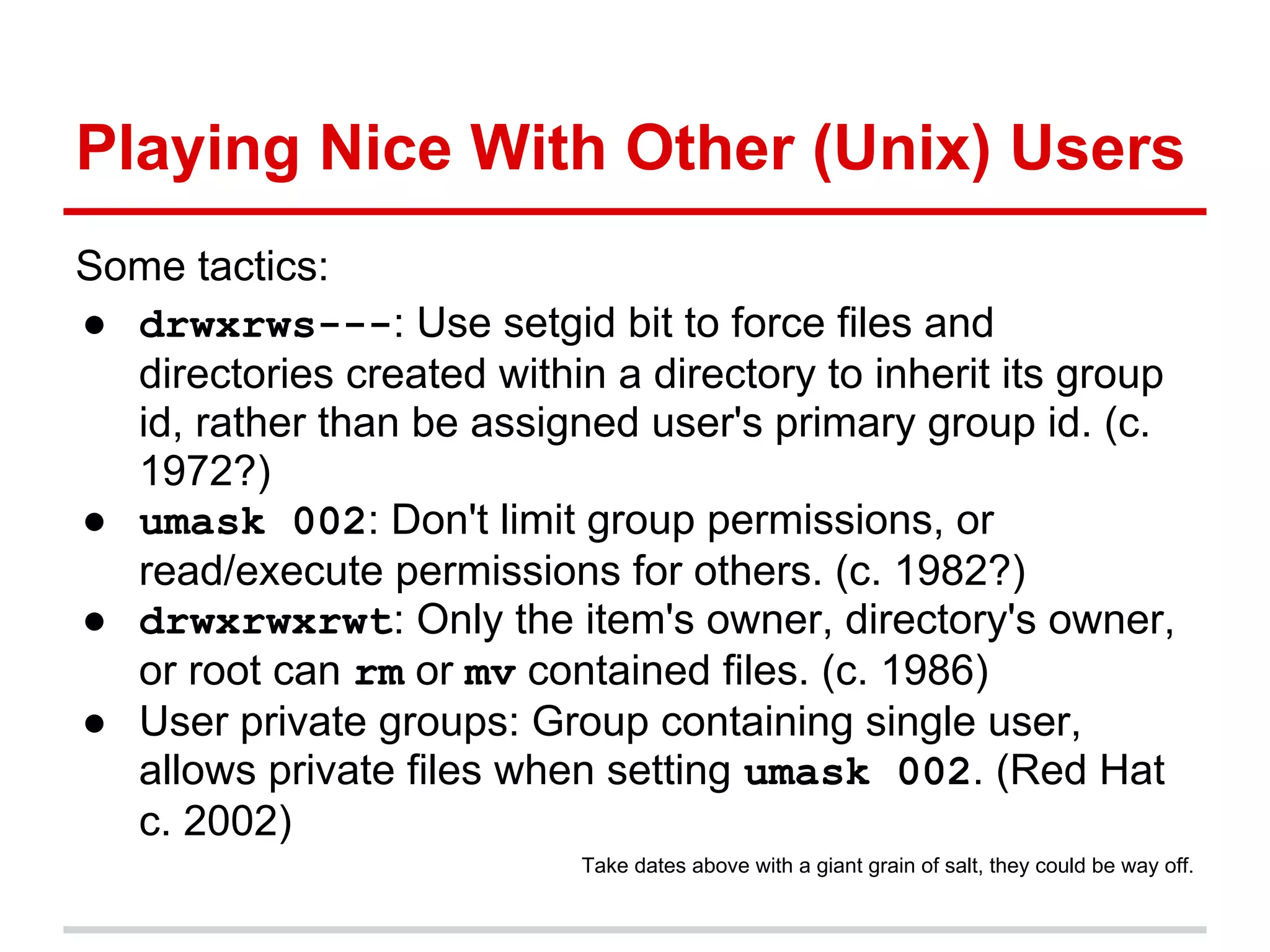 Playing Nice With Other (Unix) Users
Some tactics:
● drwxrws---: Use setgid bit to force files and
  directories created within a directory to inherit its group
  id, rather than be assigned user's primary group id. (c.
  1972?)
● umask 002: Don't limit group permissions, or
  read/execute permissions for others. (c. 1982?)
● drwxrwxrwt: Only the item's owner, directory's owner,
  or root can rm or mv contained files. (c. 1986)
● User private groups: Group containing single user,
  allows private files when setting umask 002. (Red Hat
  c. 2002)
                            Take dates above with a giant grain of salt, they could be way off.
 