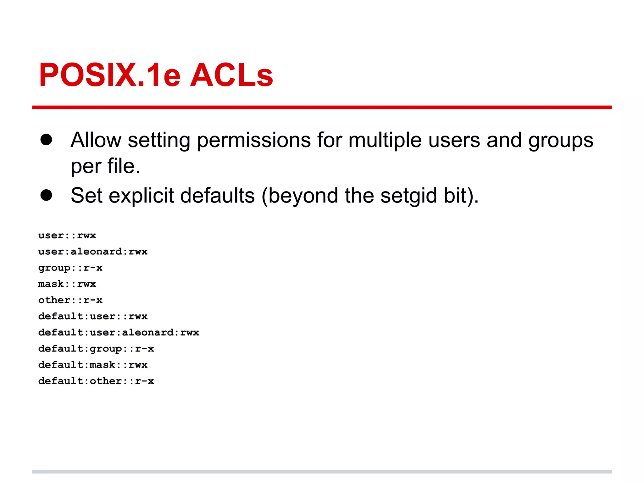 POSIX.1e ACLs
● Allow setting permissions for multiple users and groups
     per file.
●    Set explicit defaults (beyond the setgid bit).
user::rwx
user:aleonard:rwx
group::r-x
mask::rwx
other::r-x
default:user::rwx
default:user:aleonard:rwx
default:group::r-x
default:mask::rwx
default:other::r-x
 