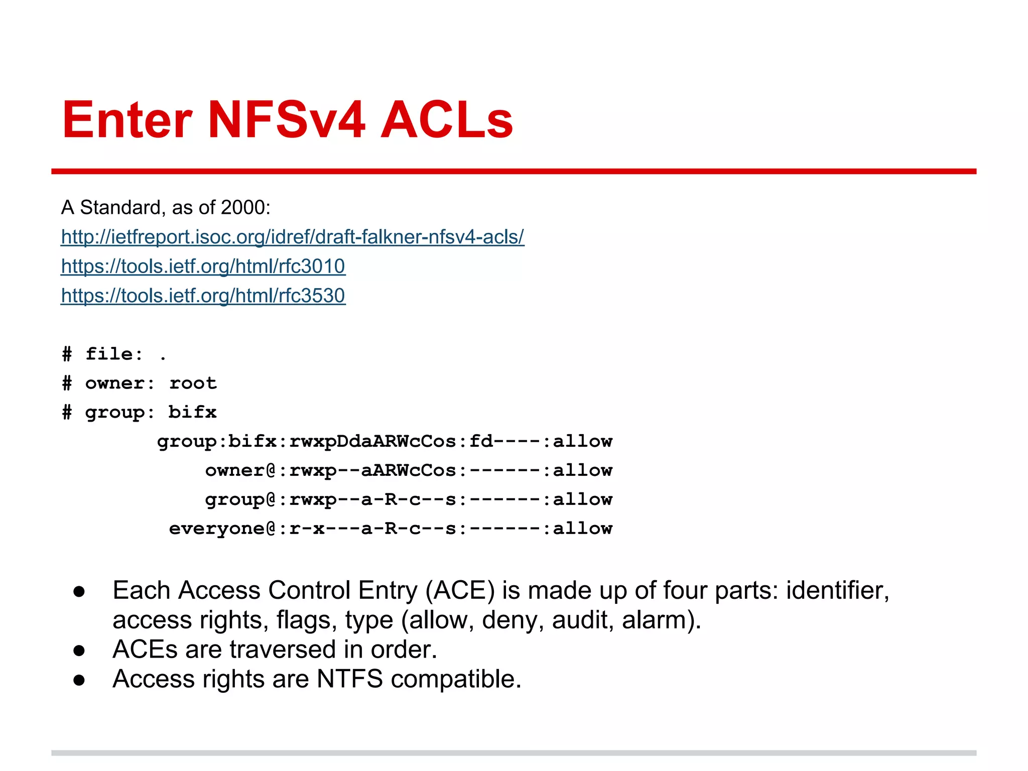 Enter NFSv4 ACLs
A Standard, as of 2000:
http://ietfreport.isoc.org/idref/draft-falkner-nfsv4-acls/
https://tools.ietf.org/html/rfc3010
https://tools.ietf.org/html/rfc3530

# file: .
# owner: root
# group: bifx
        group:bifx:rwxpDdaARWcCos:fd----:allow
             owner@:rwxp--aARWcCos:------:allow
             group@:rwxp--a-R-c--s:------:allow
          everyone@:r-x---a-R-c--s:------:allow


 ●    Each Access Control Entry (ACE) is made up of four parts: identifier,
      access rights, flags, type (allow, deny, audit, alarm).
 ●    ACEs are traversed in order.
 ●    Access rights are NTFS compatible.
 