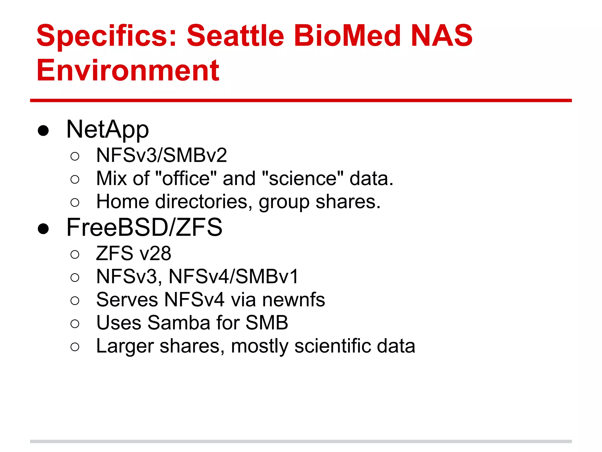Specifics: Seattle BioMed NAS
Environment
● NetApp
  ○ NFSv3/SMBv2
  ○ Mix of "office" and "science" data.
  ○ Home directories, group shares.
● FreeBSD/ZFS
  ○   ZFS v28
  ○   NFSv3, NFSv4/SMBv1
  ○   Serves NFSv4 via newnfs
  ○   Uses Samba for SMB
  ○   Larger shares, mostly scientific data
 