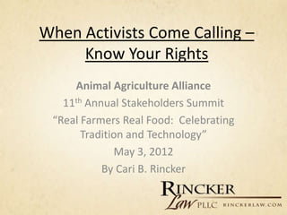 When Activists Come Calling –
     Know Your Rights
     Animal Agriculture Alliance
   11th Annual Stakeholders Summit
 “Real Farmers Real Food: Celebrating
       Tradition and Technology”
              May 3, 2012
           By Cari B. Rincker
 