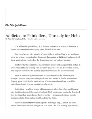 Addicted to Painkillers, Unready for Help
By Paul Christopher, M.D. October 1, 2012 12:01 pm
“I’m addicted to painkillers,” J., a thickset construction worker, told me on a
recent afternoon in the emergency room, his wife at his side.
Two years before, after months of pain, stiffness and swelling in his hands and
neck, his primary physician had diagnosed rheumatoid arthritis and had prescribed
three medications: two to slow the disease and one, oxycodone, for pain.
Bolstered by the painkiller, J. had felt more limber and energetic than he had in
years. “I could finally keep up with the other guys,” he told me. He worked harder,
and his pain worsened. His primary physician increased the oxycodone dose.
Soon, J. was looking forward more to the buzz than to the relief the pills
brought. He went to see two other physicians who, unaware that he was double-
dipping, prescribed similar medications. When a co-worker offered to sell him
painkillers directly, J.’s use spiraled out of control.
By the time I saw him, he was taking dozens of pills a day, often crushing and
snorting them to speed the onset of his high. With remarkable candor, he described
how the drugs had marred every facet of his life — from days of missed work to
increasing debt, deteriorating health and marital strain.
But when I listed the treatment options that might help, J. shook his head,
looked from me to his wife, and got up. “I’m all set,” he said, holding up his hands.
 