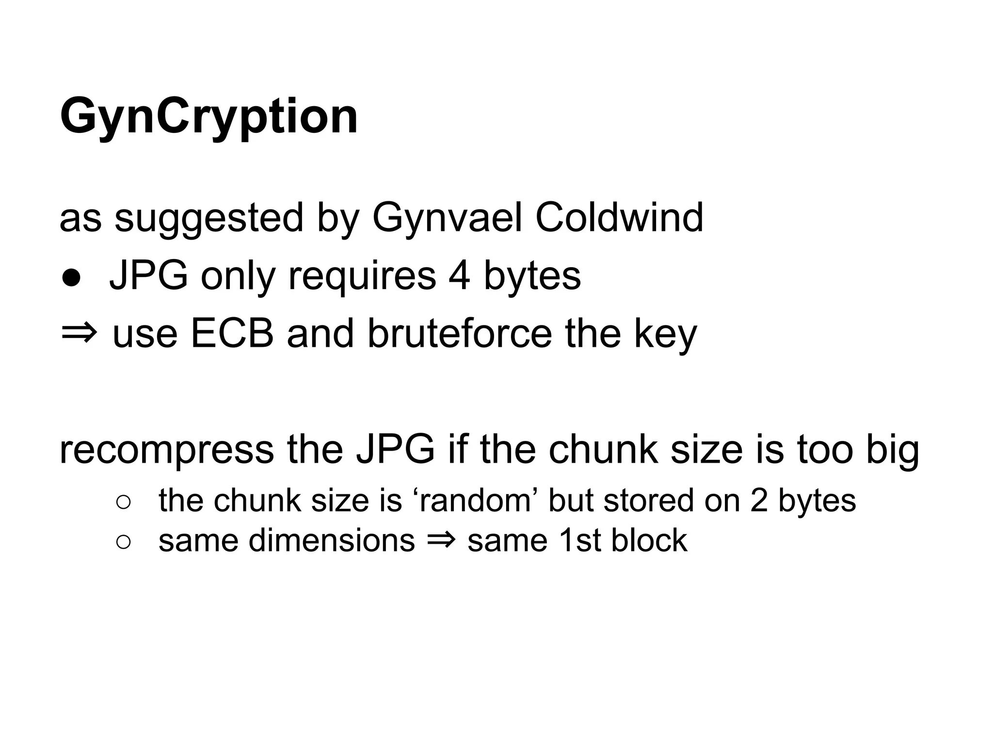 as suggested by Gynvael Coldwind
● JPG only requires 4 bytes
⇒ use ECB and bruteforce the key
recompress the JPG if the chunk size is too big
○ the chunk size is ‘random’ but stored on 2 bytes
○ same dimensions ⇒ same 1st block
GynCryption
 