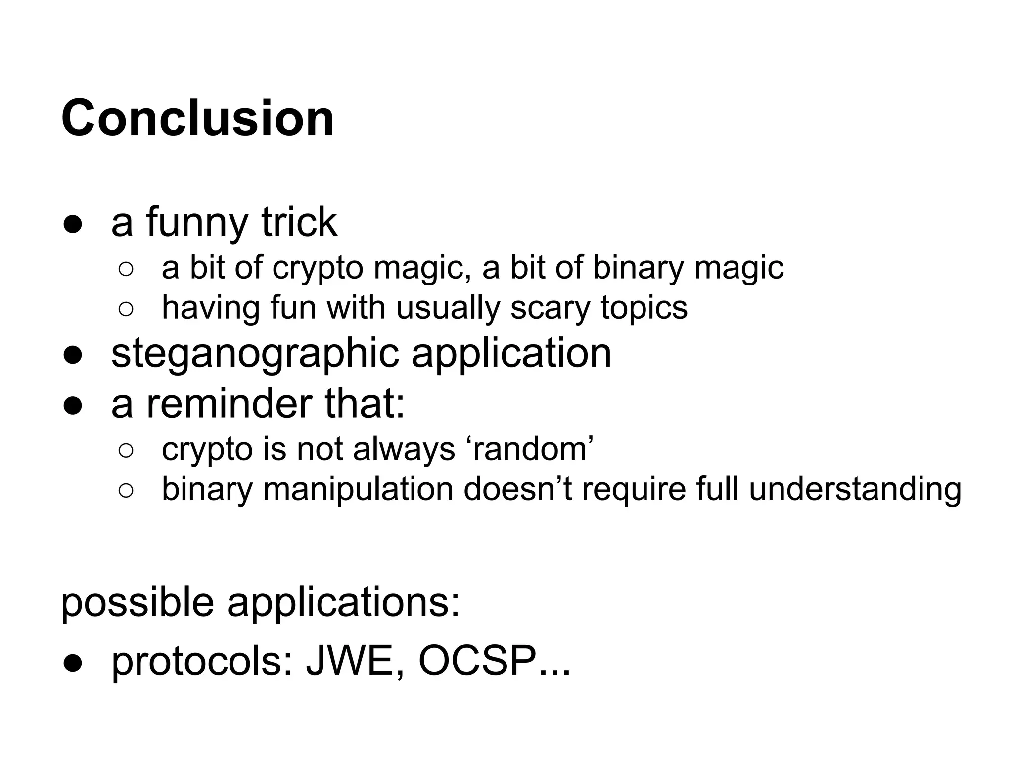 Conclusion
● a funny trick
○ a bit of crypto magic, a bit of binary magic
○ having fun with usually scary topics
● steganographic application
● a reminder that:
○ crypto is not always ‘random’
○ binary manipulation doesn’t require full understanding
possible applications:
● protocols: JWE, OCSP...
 