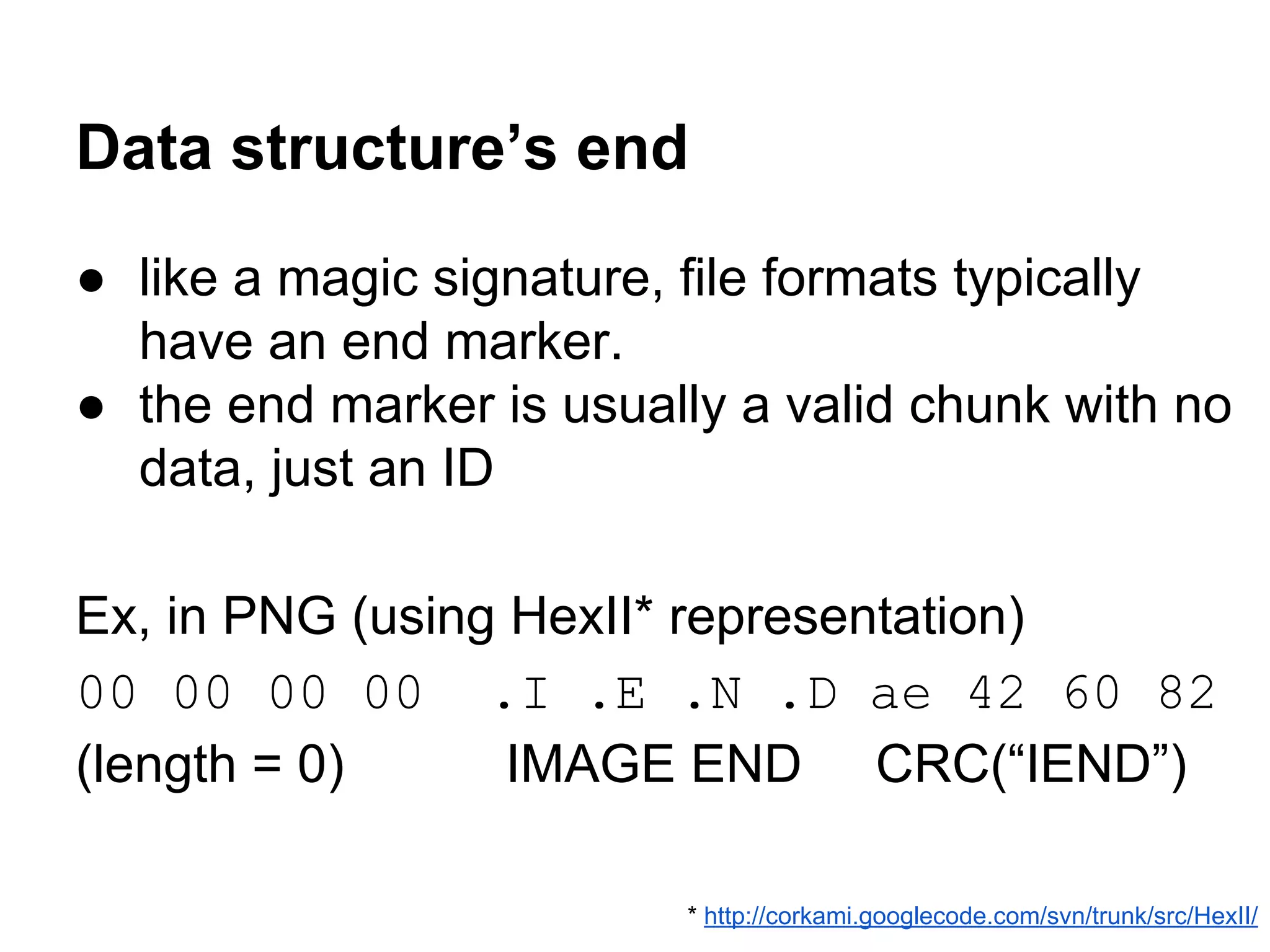 Data structure’s end
● like a magic signature, file formats typically
have an end marker.
● the end marker is usually a valid chunk with no
data, just an ID
Ex, in PNG (using HexII* representation)
00 00 00 00 .I .E .N .D ae 42 60 82
(length = 0) IMAGE END CRC(“IEND”)
* http://corkami.googlecode.com/svn/trunk/src/HexII/
 