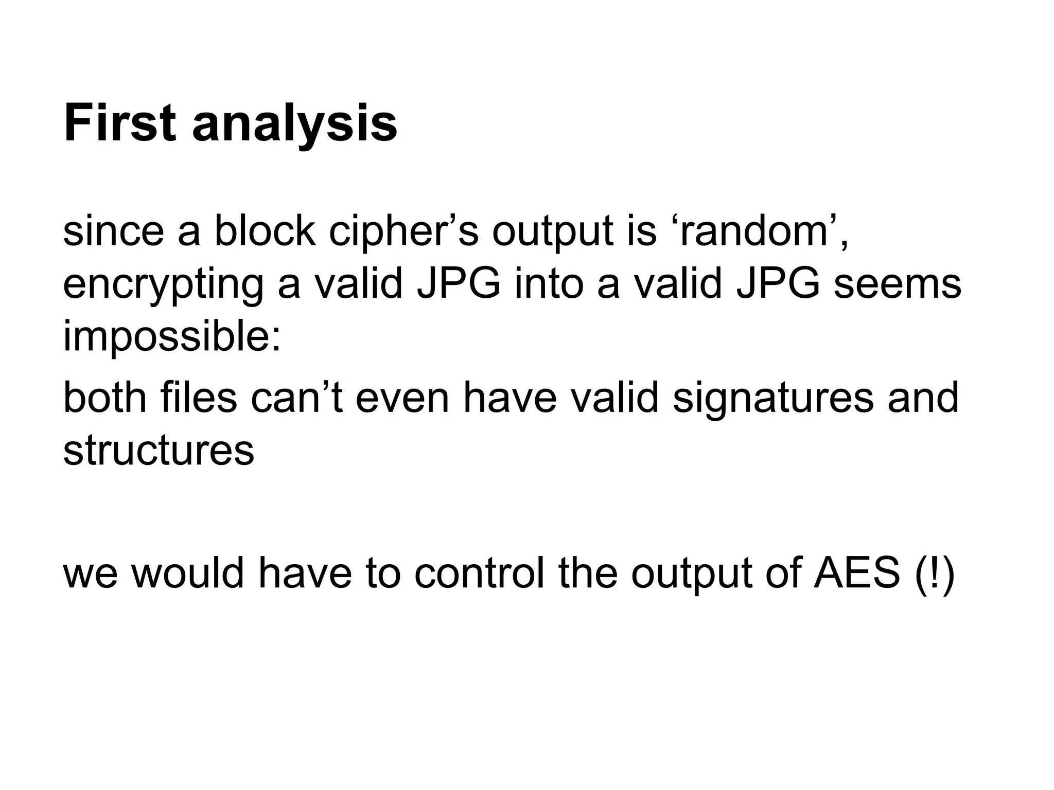 First analysis
since a block cipher’s output is ‘random’,
encrypting a valid JPG into a valid JPG seems
impossible:
both files can’t even have valid signatures and
structures
we would have to control the output of AES (!)
 