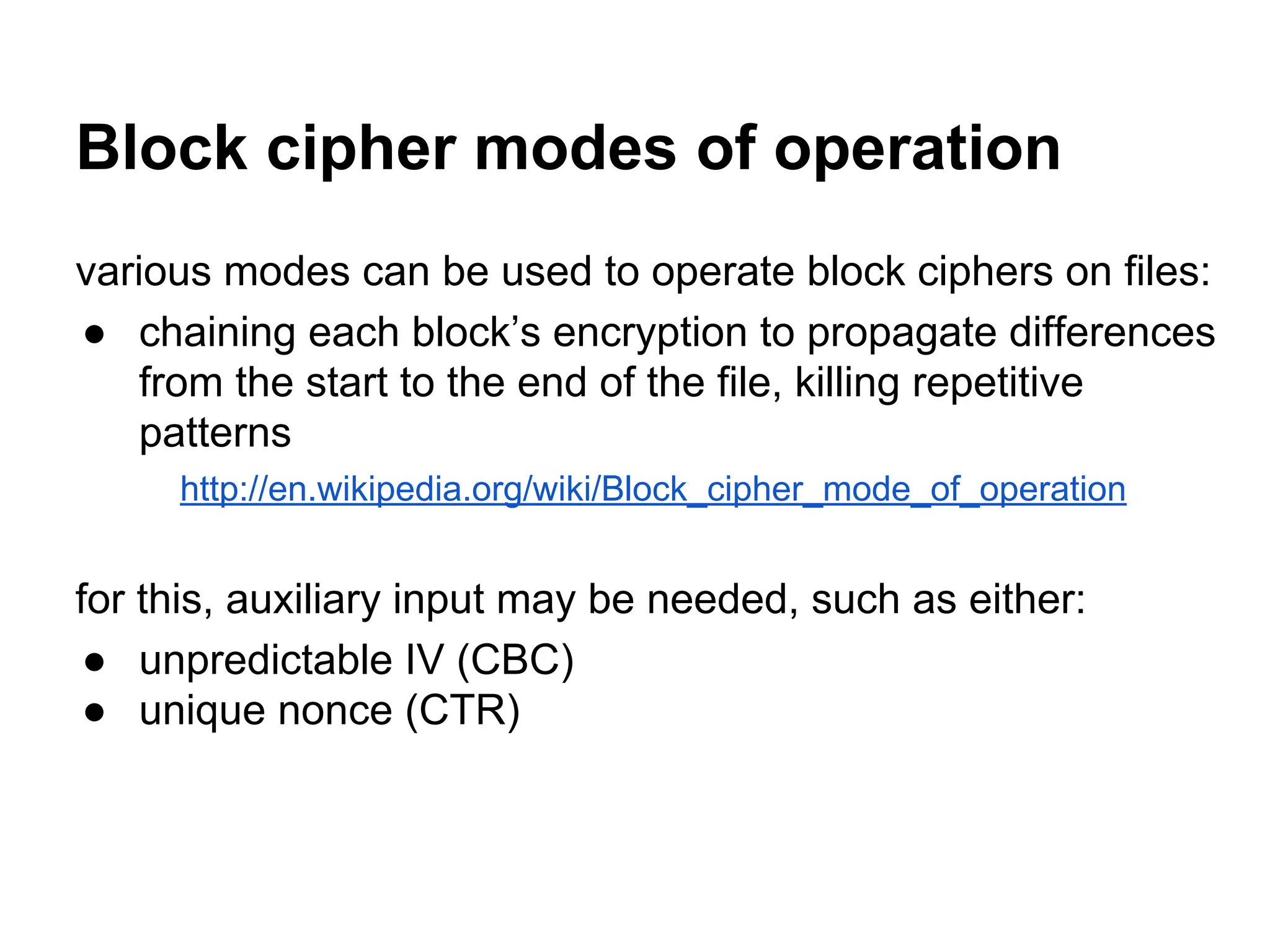 Block cipher modes of operation
various modes can be used to operate block ciphers on files:
● chaining each block’s encryption to propagate differences
from the start to the end of the file, killing repetitive
patterns
http://en.wikipedia.org/wiki/Block_cipher_mode_of_operation
for this, auxiliary input may be needed, such as either:
● unpredictable IV (CBC)
● unique nonce (CTR)
 