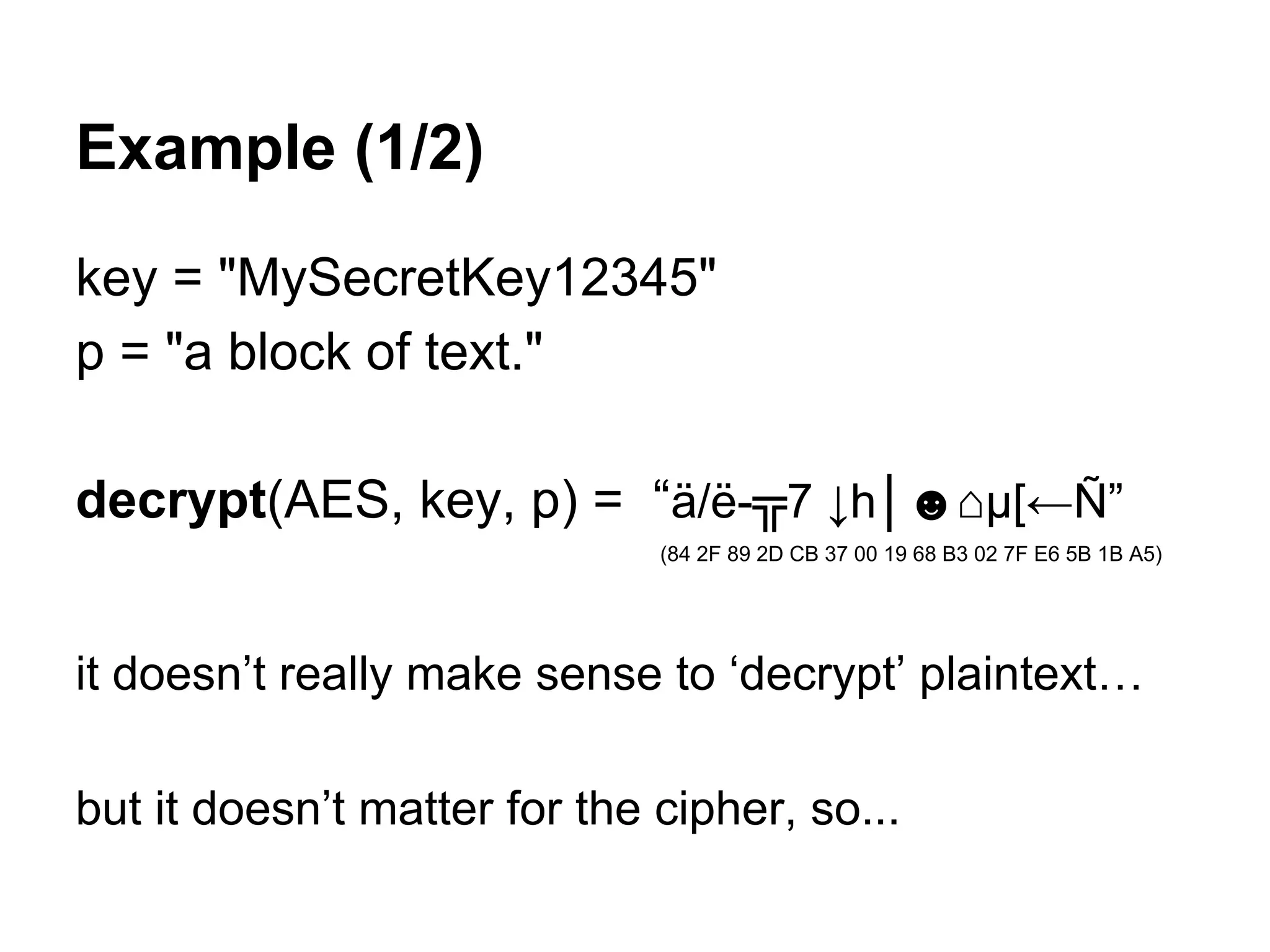 Example (1/2)
key = "MySecretKey12345"
p = "a block of text."
decrypt(AES, key, p) = “ä/ë-╦7 ↓h│☻⌂µ[←Ñ”
(84 2F 89 2D CB 37 00 19 68 B3 02 7F E6 5B 1B A5)
it doesn’t really make sense to ‘decrypt’ plaintext…
but it doesn’t matter for the cipher, so...
 