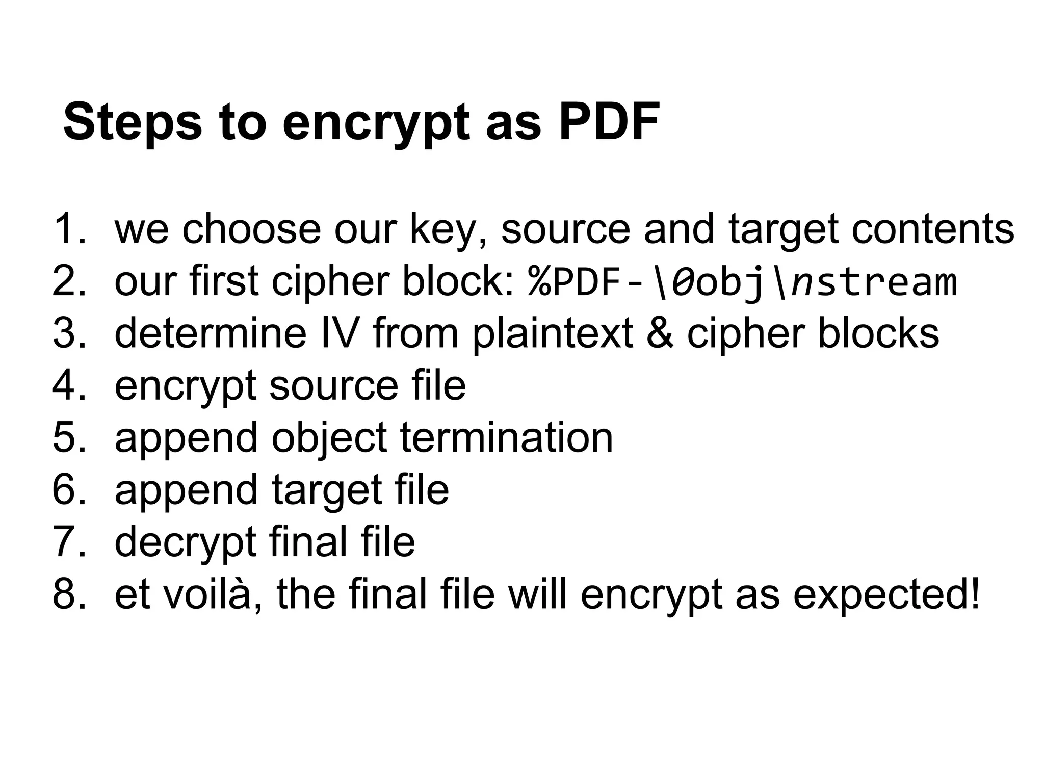 Steps to encrypt as PDF
1. we choose our key, source and target contents
2. our first cipher block: %PDF-0objnstream
3. determine IV from plaintext & cipher blocks
4. encrypt source file
5. append object termination
6. append target file
7. decrypt final file
8. et voilà, the final file will encrypt as expected!
 
