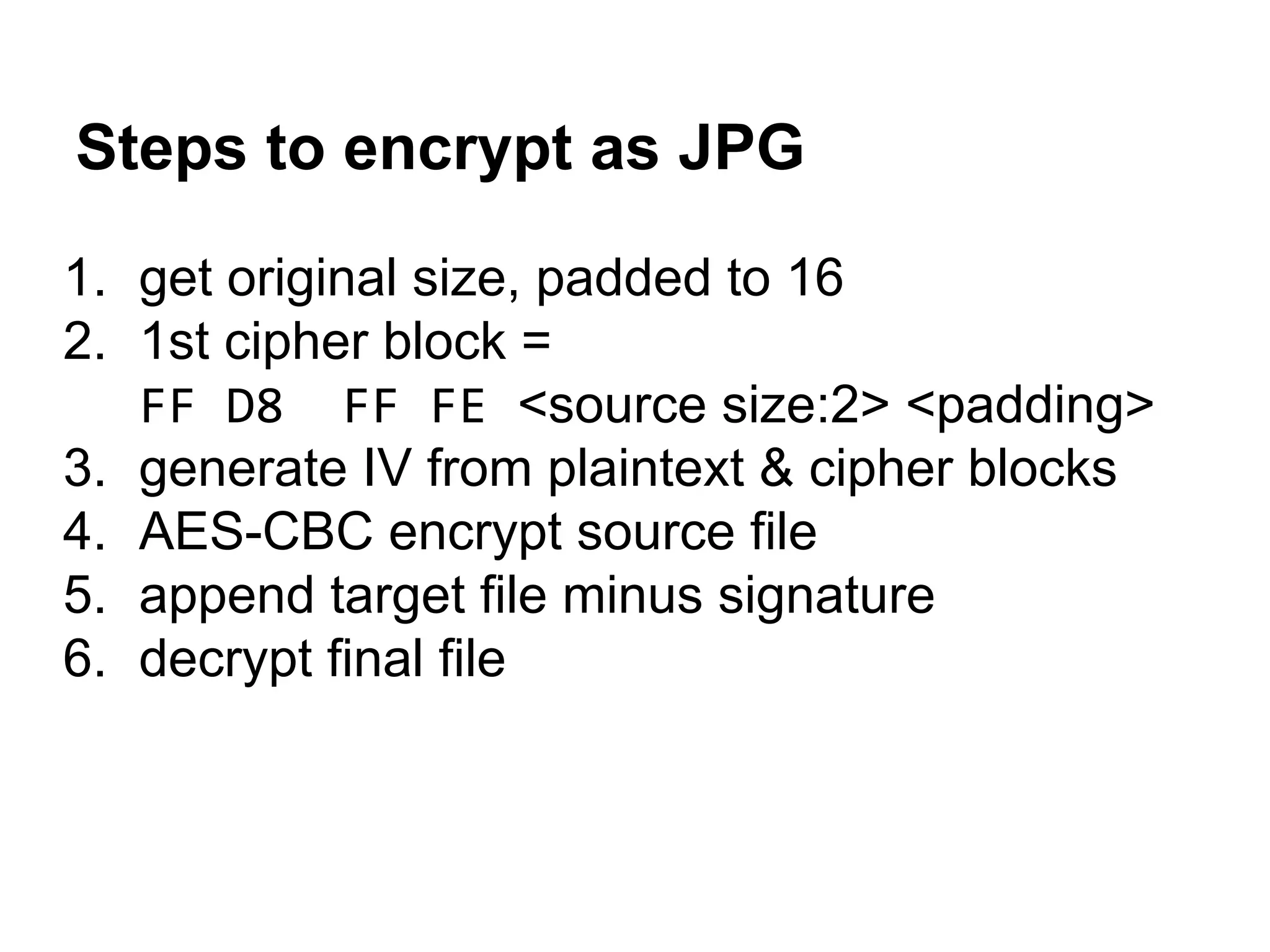Steps to encrypt as JPG
1. get original size, padded to 16
2. 1st cipher block =
FF D8 FF FE <source size:2> <padding>
3. generate IV from plaintext & cipher blocks
4. AES-CBC encrypt source file
5. append target file minus signature
6. decrypt final file
 